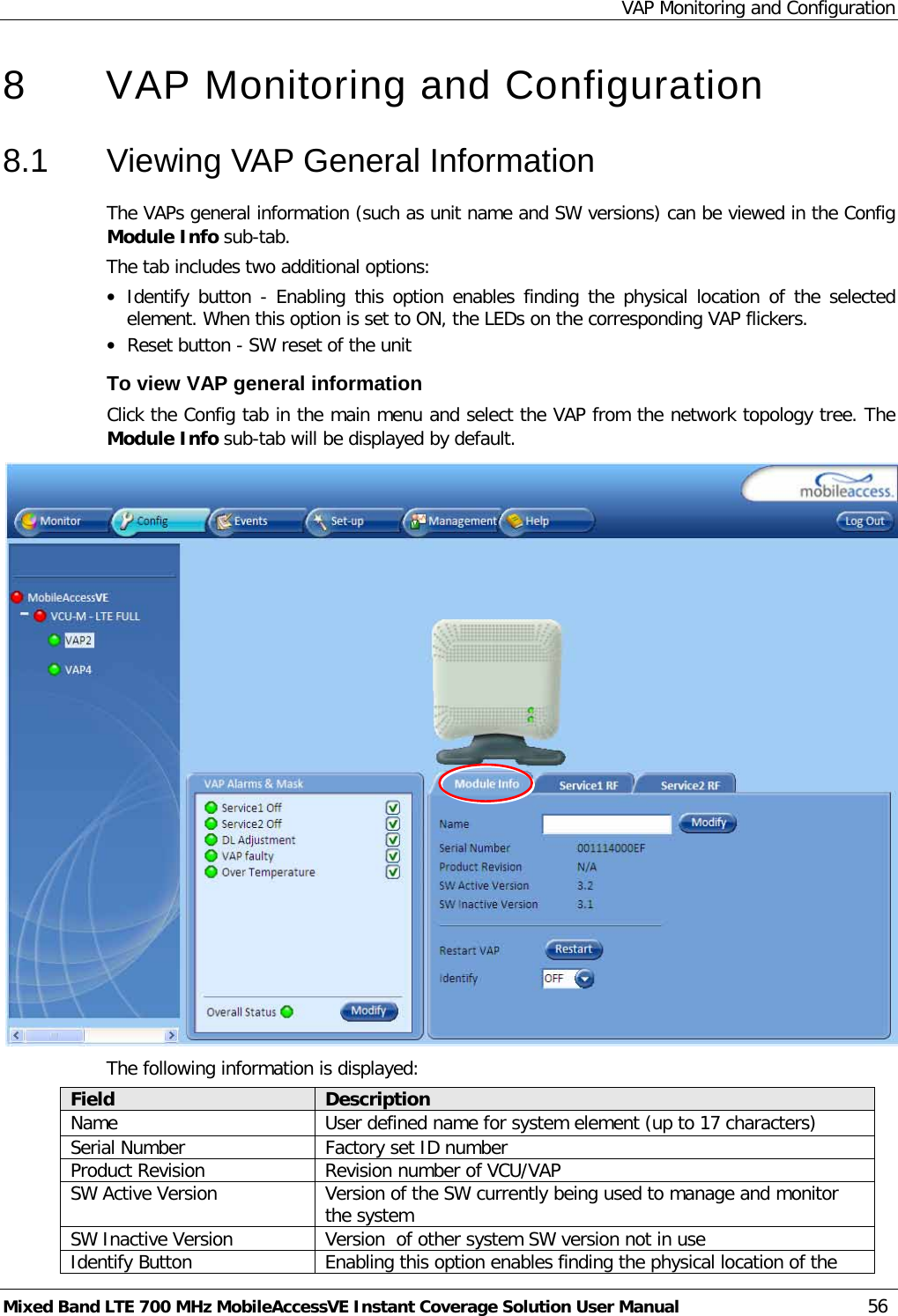 VAP Monitoring and Configuration Mixed Band LTE 700 MHz MobileAccessVE Instant Coverage Solution User Manual  56 8  VAP Monitoring and Configuration  8.1  Viewing VAP General Information The VAPs general information (such as unit name and SW versions) can be viewed in the Config Module Info sub-tab. The tab includes two additional options: • Identify button - Enabling this option enables finding the physical location of the selected element. When this option is set to ON, the LEDs on the corresponding VAP flickers. • Reset button - SW reset of the unit To view VAP general information Click the Config tab in the main menu and select the VAP from the network topology tree. The Module Info sub-tab will be displayed by default.  The following information is displayed: Field Description Name User defined name for system element (up to 17 characters) Serial Number Factory set ID number Product Revision Revision number of VCU/VAP SW Active Version Version of the SW currently being used to manage and monitor the system SW Inactive Version Version  of other system SW version not in use Identify Button Enabling this option enables finding the physical location of the 