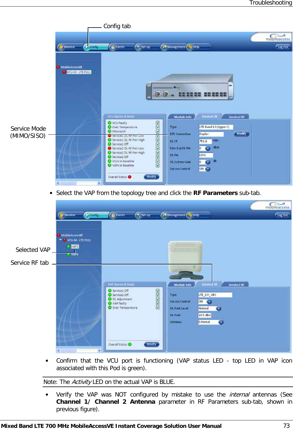 Troubleshooting Mixed Band LTE 700 MHz MobileAccessVE Instant Coverage Solution User Manual  73   • Select the VAP from the topology tree and click the RF Parameters sub-tab.  • Confirm  that the VCU port is functioning (VAP status LED  -  top LED in VAP icon associated with this Pod is green). Note: The Activity LED on the actual VAP is BLUE. • Verify the VAP was NOT  configured  by mistake to use the internal antennas  (See Channel 1/ Channel 2 Antenna parameter in RF Parameters sub-tab, shown in previous figure).  Selected VAP Config tab Service Mode (MIMO/SISO) Service RF tab 