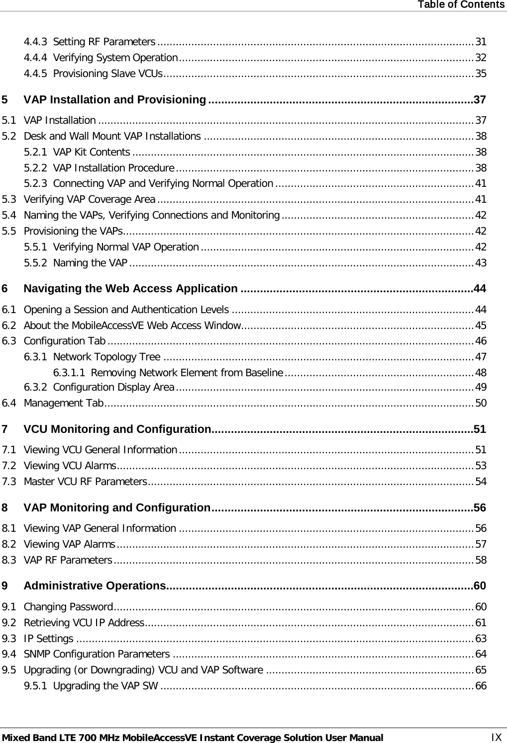 Table of Contents  Mixed Band LTE 700 MHz MobileAccessVE Instant Coverage Solution User Manual  IX 4.4.3 Setting RF Parameters ...................................................................................................... 31 4.4.4 Verifying System Operation ............................................................................................... 32 4.4.5 Provisioning Slave VCUs .................................................................................................... 35 5 VAP Installation and Provisioning .................................................................................. 37 5.1 VAP Installation ......................................................................................................................... 37 5.2 Desk and Wall Mount VAP Installations ....................................................................................... 38 5.2.1 VAP Kit Contents .............................................................................................................. 38 5.2.2 VAP Installation Procedure ................................................................................................ 38 5.2.3 Connecting VAP and Verifying Normal Operation ................................................................ 41 5.3 Verifying VAP Coverage Area ...................................................................................................... 41 5.4 Naming the VAPs, Verifying Connections and Monitoring .............................................................. 42 5.5 Provisioning the VAPs ................................................................................................................. 42 5.5.1 Verifying Normal VAP Operation ........................................................................................ 42 5.5.2 Naming the VAP ............................................................................................................... 43 6 Navigating the Web Access Application ........................................................................ 44 6.1 Opening a Session and Authentication Levels .............................................................................. 44 6.2 About the MobileAccessVE Web Access Window........................................................................... 45 6.3 Configuration Tab ...................................................................................................................... 46 6.3.1 Network Topology Tree .................................................................................................... 47 6.3.1.1 Removing Network Element from Baseline ............................................................. 48 6.3.2 Configuration Display Area ................................................................................................ 49 6.4 Management Tab ....................................................................................................................... 50 7 VCU Monitoring and Configuration ................................................................................. 51 7.1 Viewing VCU General Information ............................................................................................... 51 7.2 Viewing VCU Alarms ................................................................................................................... 53 7.3 Master VCU RF Parameters ......................................................................................................... 54 8 VAP Monitoring and Configuration ................................................................................. 56 8.1 Viewing VAP General Information ............................................................................................... 56 8.2 Viewing VAP Alarms ................................................................................................................... 57 8.3 VAP RF Parameters .................................................................................................................... 58 9 Administrative Operations............................................................................................... 60 9.1 Changing Password .................................................................................................................... 60 9.2 Retrieving VCU IP Address .......................................................................................................... 61 9.3 IP Settings ................................................................................................................................ 63 9.4 SNMP Configuration Parameters ................................................................................................. 64 9.5 Upgrading (or Downgrading) VCU and VAP Software ................................................................... 65 9.5.1 Upgrading the VAP SW ..................................................................................................... 66 
