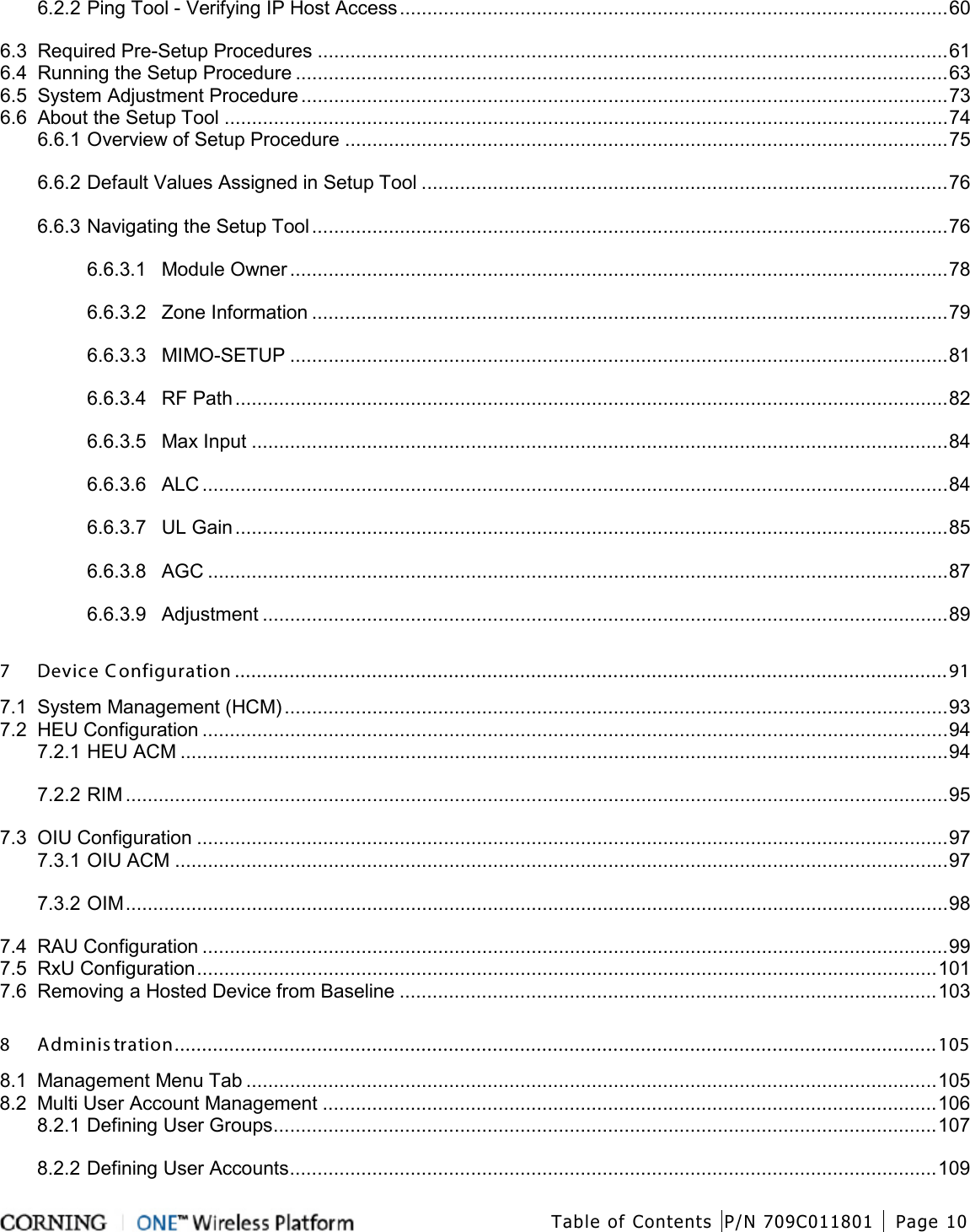  Table of Contents P/N 709C011801 Page 10   6.2.2 Ping Tool - Verifying IP Host Access .................................................................................................... 60 6.3 Required Pre-Setup Procedures ................................................................................................................... 61 6.4 Running the Setup Procedure ....................................................................................................................... 63 6.5 System Adjustment Procedure ...................................................................................................................... 73 6.6 About the Setup Tool .................................................................................................................................... 74 6.6.1 Overview of Setup Procedure .............................................................................................................. 75 6.6.2 Default Values Assigned in Setup Tool ................................................................................................ 76 6.6.3 Navigating the Setup Tool .................................................................................................................... 76 6.6.3.1 Module Owner ........................................................................................................................ 78 6.6.3.2 Zone Information .................................................................................................................... 79 6.6.3.3 MIMO-SETUP ........................................................................................................................ 81 6.6.3.4 RF Path .................................................................................................................................. 82 6.6.3.5 Max Input ............................................................................................................................... 84 6.6.3.6 ALC ........................................................................................................................................ 84 6.6.3.7 UL Gain .................................................................................................................................. 85 6.6.3.8 AGC ....................................................................................................................................... 87 6.6.3.9 Adjustment ............................................................................................................................. 89 7 Device Configuration .................................................................................................................................. 91 7.1 System Management (HCM) ......................................................................................................................... 93 7.2 HEU Configuration ........................................................................................................................................ 94 7.2.1 HEU ACM ............................................................................................................................................ 94 7.2.2 RIM ...................................................................................................................................................... 95 7.3 OIU Configuration ......................................................................................................................................... 97 7.3.1 OIU ACM ............................................................................................................................................. 97 7.3.2 OIM ...................................................................................................................................................... 98 7.4 RAU Configuration ........................................................................................................................................ 99 7.5 RxU Configuration ....................................................................................................................................... 101 7.6 Removing a Hosted Device from Baseline .................................................................................................. 103 8 Administration ........................................................................................................................................... 105 8.1 Management Menu Tab .............................................................................................................................. 105 8.2 Multi User Account Management ................................................................................................................ 106 8.2.1 Defining User Groups ......................................................................................................................... 107 8.2.2 Defining User Accounts ...................................................................................................................... 109 