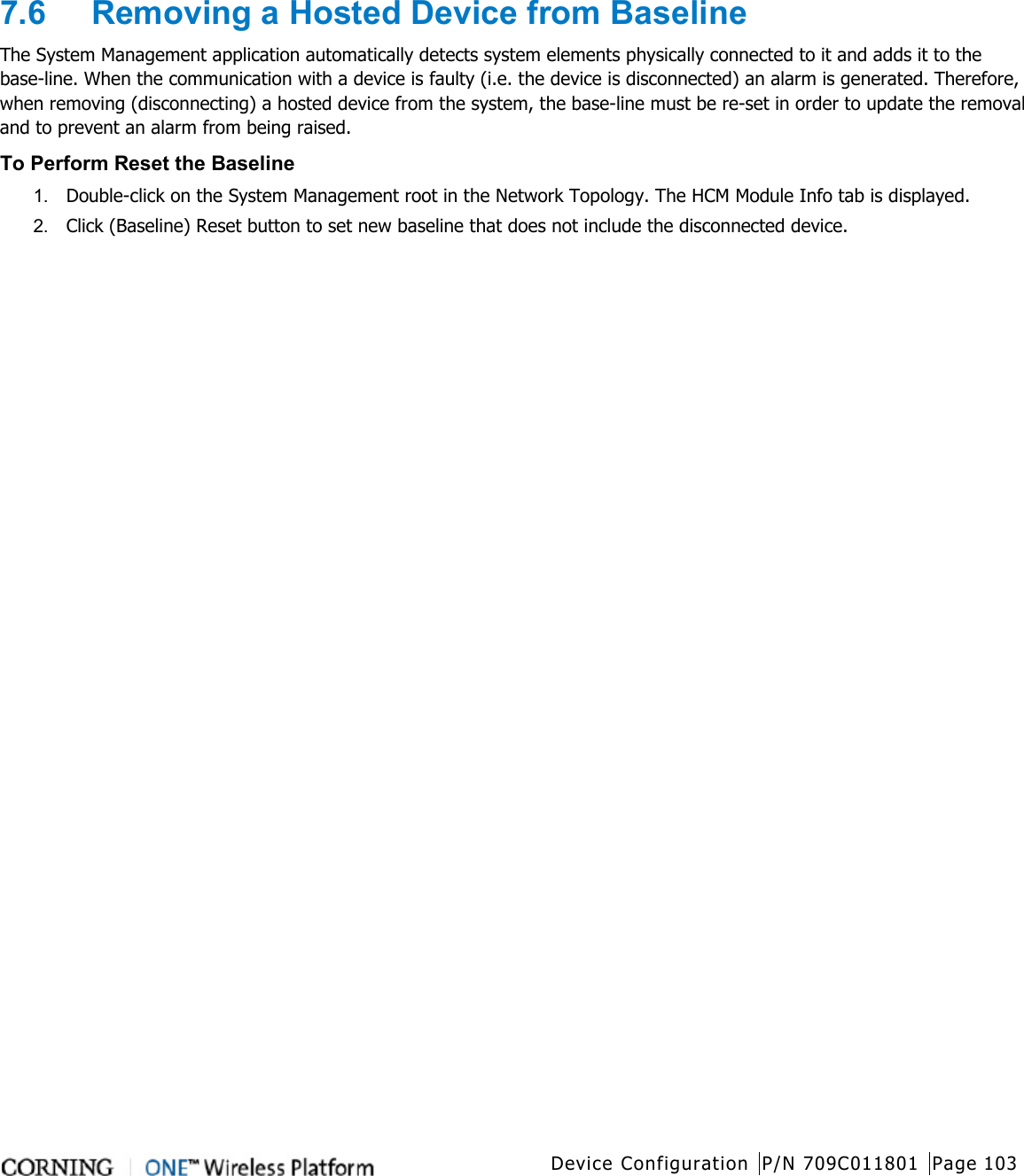   Device Configuration P/N 709C011801 Page 103   7.6  Removing a Hosted Device from Baseline The System Management application automatically detects system elements physically connected to it and adds it to the base-line. When the communication with a device is faulty (i.e. the device is disconnected) an alarm is generated. Therefore, when removing (disconnecting) a hosted device from the system, the base-line must be re-set in order to update the removal and to prevent an alarm from being raised. To Perform Reset the Baseline 1.  Double-click on the System Management root in the Network Topology. The HCM Module Info tab is displayed. 2.  Click (Baseline) Reset button to set new baseline that does not include the disconnected device.  