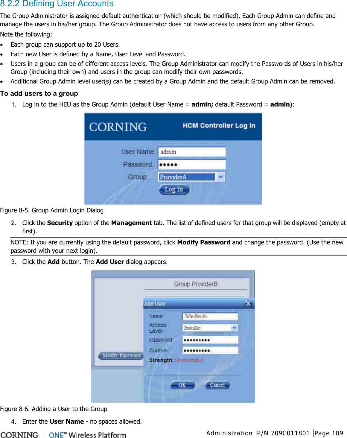  Administration P/N 709C011801 Page 109   8.2.2 Defining User Accounts The Group Administrator is assigned default authentication (which should be modified). Each Group Admin can define and manage the users in his/her group. The Group Administrator does not have access to users from any other Group. Note the following: • Each group can support up to 20 Users. • Each new User is defined by a Name, User Level and Password. • Users in a group can be of different access levels. The Group Administrator can modify the Passwords of Users in his/her Group (including their own) and users in the group can modify their own passwords. • Additional Group Admin level user(s) can be created by a Group Admin and the default Group Admin can be removed. To add users to a group 1.  Log in to the HEU as the Group Admin (default User Name = admin; default Password = admin):  Figure  8-5. Group Admin Login Dialog 2.  Click the Security option of the Management tab. The list of defined users for that group will be displayed (empty at first). NOTE: If you are currently using the default password, click Modify Password and change the password. (Use the new password with your next login). 3.  Click the Add button. The Add User dialog appears.  Figure  8-6. Adding a User to the Group 4.  Enter the User Name - no spaces allowed. 