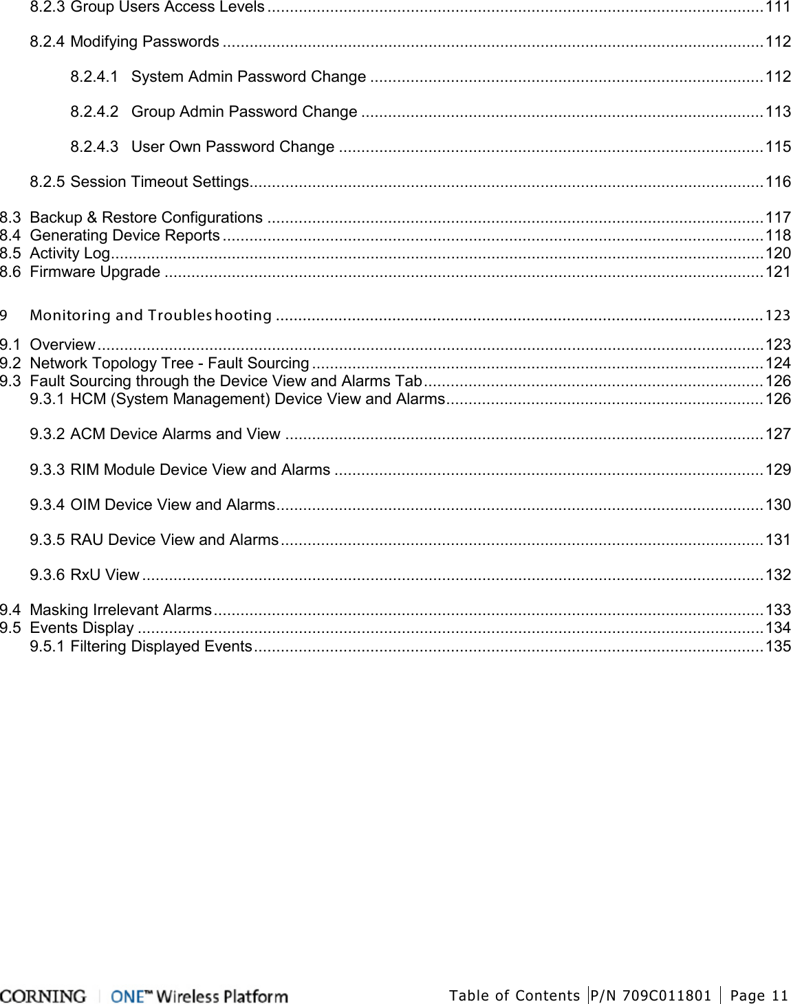  Table of Contents P/N 709C011801 Page 11   8.2.3 Group Users Access Levels ............................................................................................................... 111 8.2.4 Modifying Passwords ......................................................................................................................... 112 8.2.4.1 System Admin Password Change ........................................................................................ 112 8.2.4.2 Group Admin Password Change .......................................................................................... 113 8.2.4.3 User Own Password Change ............................................................................................... 115 8.2.5 Session Timeout Settings................................................................................................................... 116 8.3 Backup &amp; Restore Configurations ............................................................................................................... 117 8.4 Generating Device Reports ......................................................................................................................... 118 8.5 Activity Log .................................................................................................................................................. 120 8.6 Firmware Upgrade ...................................................................................................................................... 121 9 Monitoring and Troubleshooting ............................................................................................................. 123 9.1 Overview ..................................................................................................................................................... 123 9.2 Network Topology Tree - Fault Sourcing ..................................................................................................... 124 9.3 Fault Sourcing through the Device View and Alarms Tab ............................................................................ 126 9.3.1 HCM (System Management) Device View and Alarms ....................................................................... 126 9.3.2 ACM Device Alarms and View ........................................................................................................... 127 9.3.3 RIM Module Device View and Alarms ................................................................................................ 129 9.3.4 OIM Device View and Alarms ............................................................................................................. 130 9.3.5 RAU Device View and Alarms ............................................................................................................ 131 9.3.6 RxU View ........................................................................................................................................... 132 9.4 Masking Irrelevant Alarms ........................................................................................................................... 133 9.5 Events Display ............................................................................................................................................ 134 9.5.1 Filtering Displayed Events .................................................................................................................. 135 