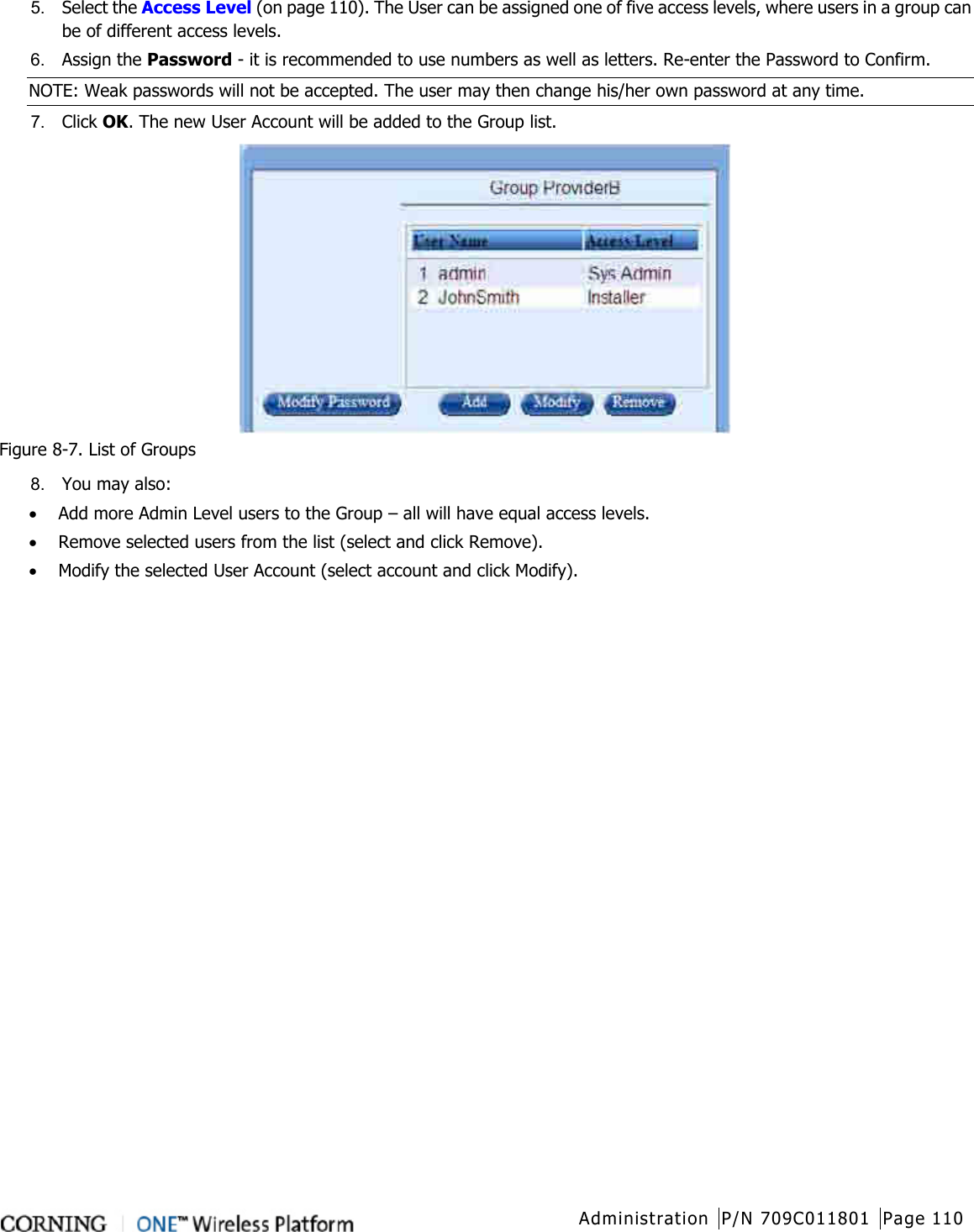  Administration P/N 709C011801 Page 110   5.  Select the Access Level (on page 110). The User can be assigned one of five access levels, where users in a group can be of different access levels. 6.  Assign the Password - it is recommended to use numbers as well as letters. Re-enter the Password to Confirm. NOTE: Weak passwords will not be accepted. The user may then change his/her own password at any time. 7.  Click OK. The new User Account will be added to the Group list.  Figure  8-7. List of Groups 8.  You may also: • Add more Admin Level users to the Group – all will have equal access levels. • Remove selected users from the list (select and click Remove). • Modify the selected User Account (select account and click Modify).    