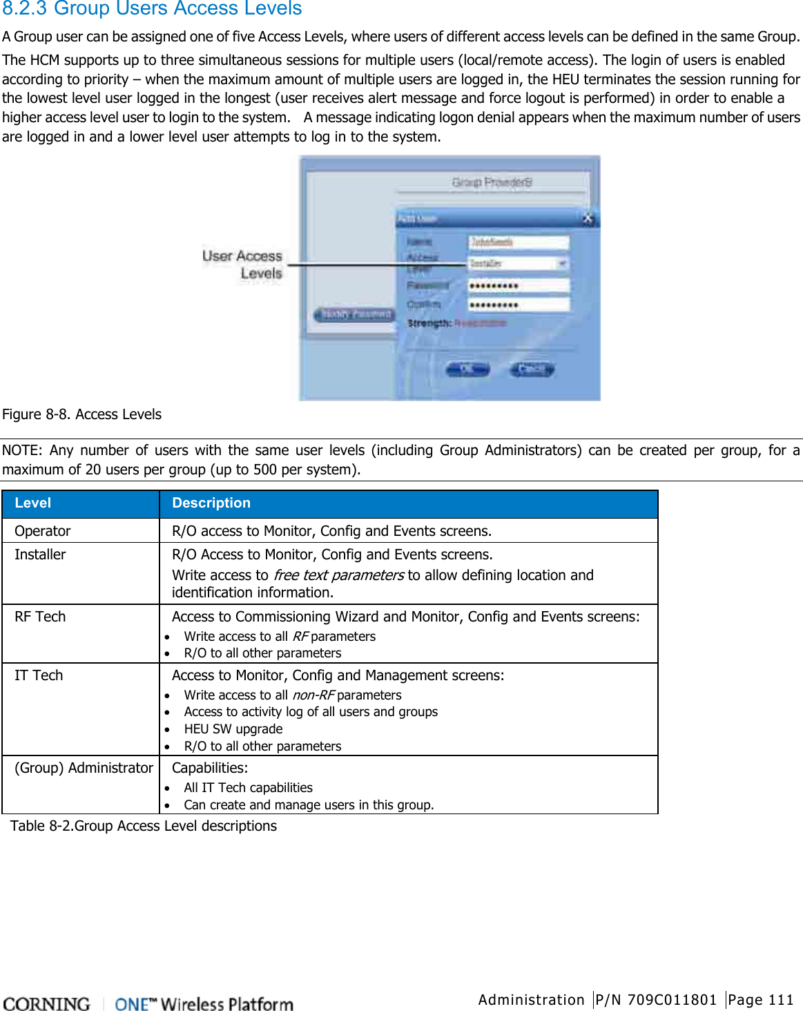  Administration P/N 709C011801 Page 111   8.2.3 Group Users Access Levels A Group user can be assigned one of five Access Levels, where users of different access levels can be defined in the same Group. The HCM supports up to three simultaneous sessions for multiple users (local/remote access). The login of users is enabled according to priority – when the maximum amount of multiple users are logged in, the HEU terminates the session running for the lowest level user logged in the longest (user receives alert message and force logout is performed) in order to enable a higher access level user to login to the system.    A message indicating logon denial appears when the maximum number of users are logged in and a lower level user attempts to log in to the system.  Figure  8-8. Access Levels NOTE: Any number of users with the same user levels (including Group Administrators) can be created per group, for a maximum of 20 users per group (up to 500 per system). Level Description Operator R/O access to Monitor, Config and Events screens. Installer  R/O Access to Monitor, Config and Events screens. Write access to free text parameters to allow defining location and identification information. RF Tech Access to Commissioning Wizard and Monitor, Config and Events screens: • Write access to all RF parameters • R/O to all other parameters IT Tech Access to Monitor, Config and Management screens: • Write access to all non-RF parameters • Access to activity log of all users and groups • HEU SW upgrade • R/O to all other parameters (Group) Administrator  Capabilities: • All IT Tech capabilities • Can create and manage users in this group. Table  8-2.Group Access Level descriptions    