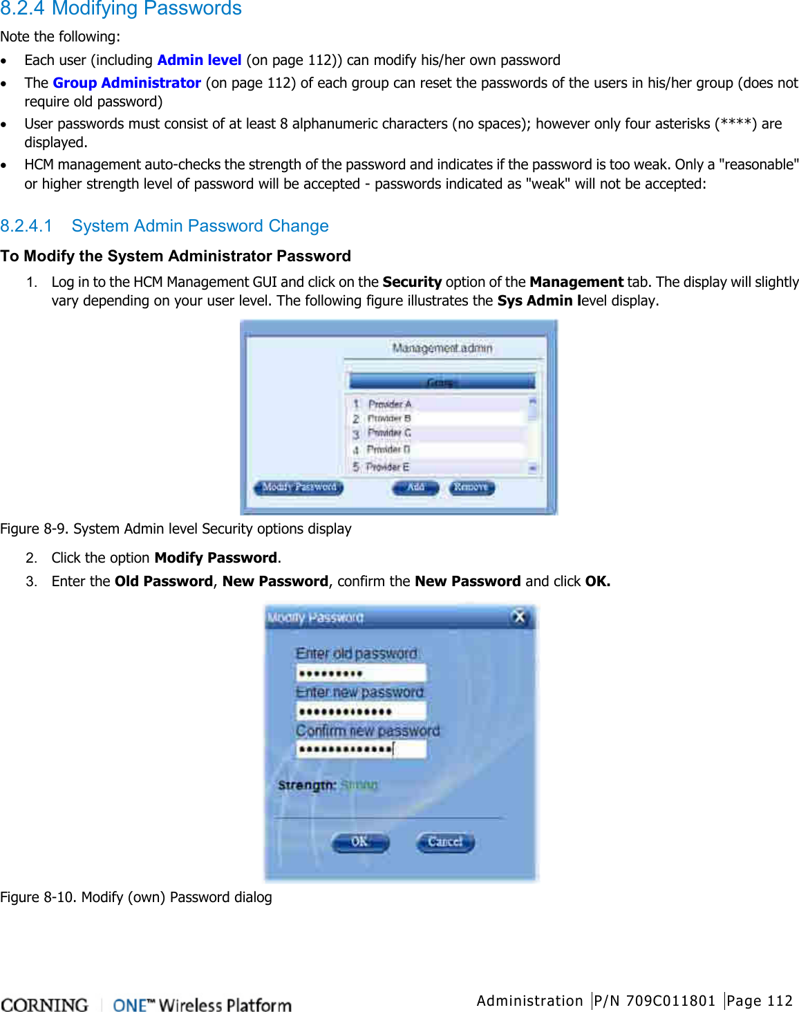  Administration P/N 709C011801 Page 112   8.2.4 Modifying Passwords Note the following: • Each user (including Admin level (on page 112)) can modify his/her own password • The Group Administrator (on page 112) of each group can reset the passwords of the users in his/her group (does not require old password) • User passwords must consist of at least 8 alphanumeric characters (no spaces); however only four asterisks (****) are displayed. • HCM management auto-checks the strength of the password and indicates if the password is too weak. Only a &quot;reasonable&quot; or higher strength level of password will be accepted - passwords indicated as &quot;weak&quot; will not be accepted:  8.2.4.1  System Admin Password Change To Modify the System Administrator Password 1.  Log in to the HCM Management GUI and click on the Security option of the Management tab. The display will slightly vary depending on your user level. The following figure illustrates the Sys Admin level display.  Figure  8-9. System Admin level Security options display 2.  Click the option Modify Password.   3.  Enter the Old Password, New Password, confirm the New Password and click OK.  Figure  8-10. Modify (own) Password dialog    