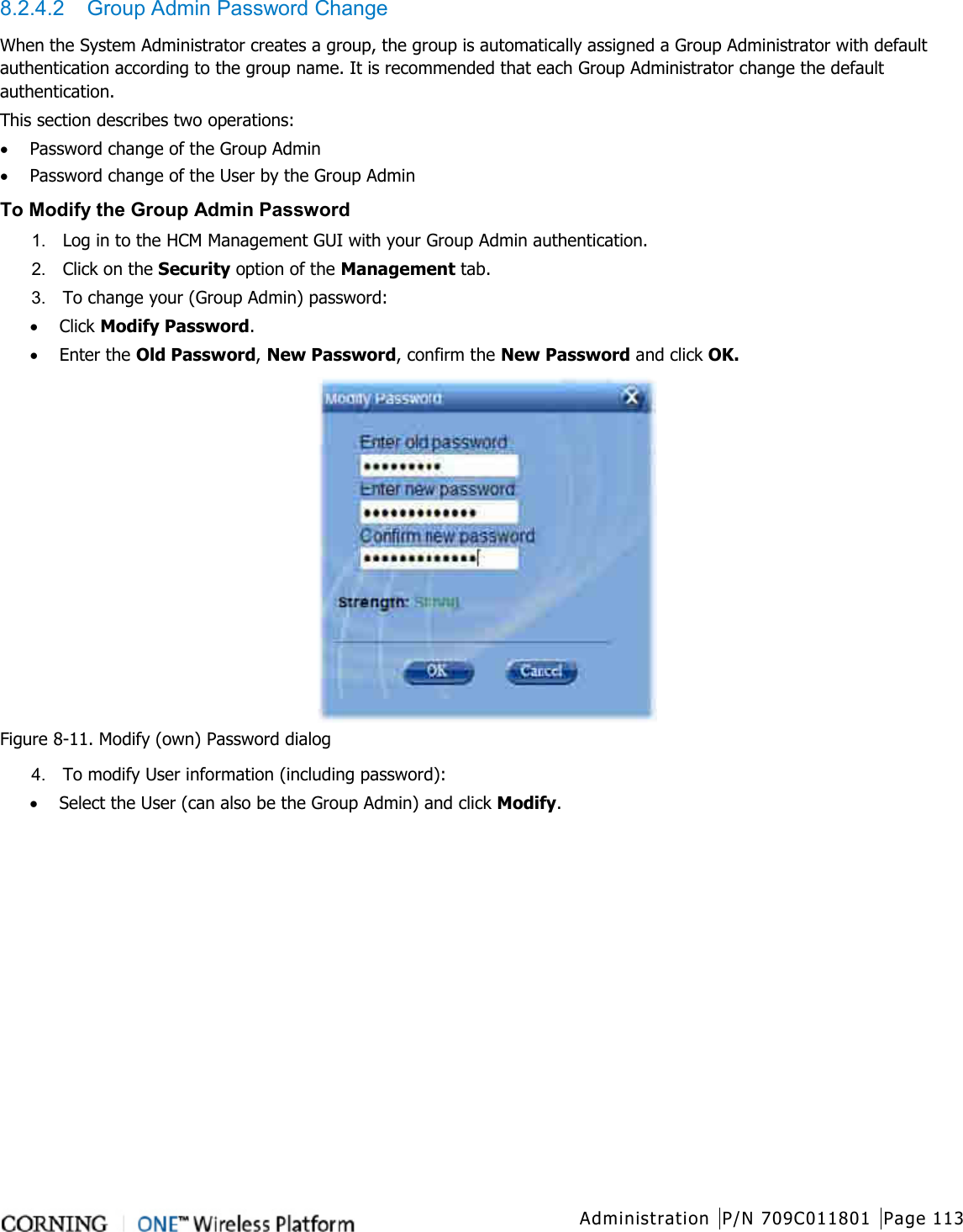  Administration P/N 709C011801 Page 113   8.2.4.2  Group Admin Password Change When the System Administrator creates a group, the group is automatically assigned a Group Administrator with default authentication according to the group name. It is recommended that each Group Administrator change the default authentication.   This section describes two operations: • Password change of the Group Admin • Password change of the User by the Group Admin To Modify the Group Admin Password 1.  Log in to the HCM Management GUI with your Group Admin authentication. 2.  Click on the Security option of the Management tab.   3.  To change your (Group Admin) password: • Click Modify Password.   • Enter the Old Password, New Password, confirm the New Password and click OK.  Figure  8-11. Modify (own) Password dialog 4.  To modify User information (including password): • Select the User (can also be the Group Admin) and click Modify.   