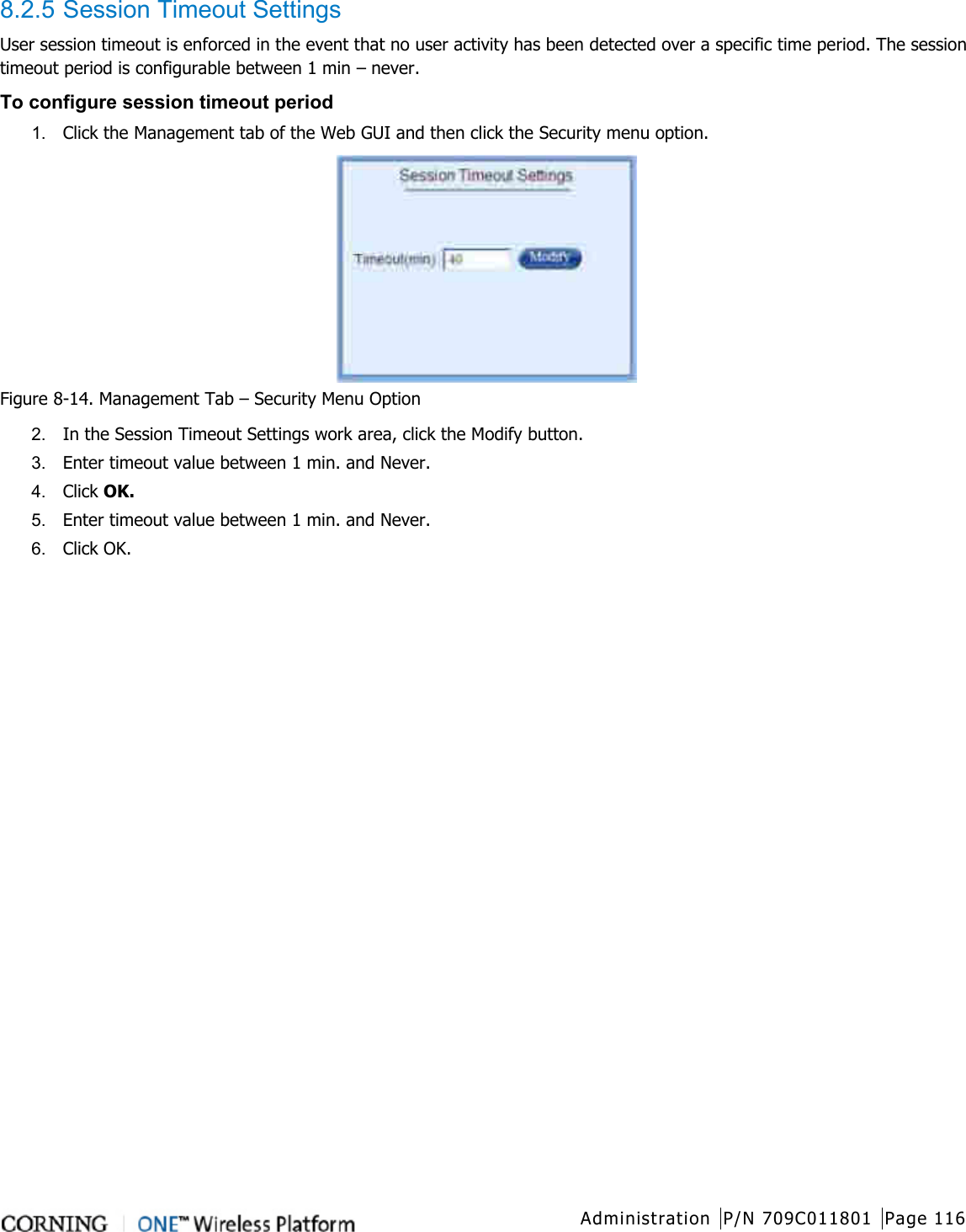  Administration P/N 709C011801 Page 116   8.2.5 Session Timeout Settings User session timeout is enforced in the event that no user activity has been detected over a specific time period. The session timeout period is configurable between 1 min – never. To configure session timeout period 1.  Click the Management tab of the Web GUI and then click the Security menu option.  Figure  8-14. Management Tab – Security Menu Option 2.  In the Session Timeout Settings work area, click the Modify button.   3.  Enter timeout value between 1 min. and Never. 4.  Click OK. 5.  Enter timeout value between 1 min. and Never. 6.  Click OK.    