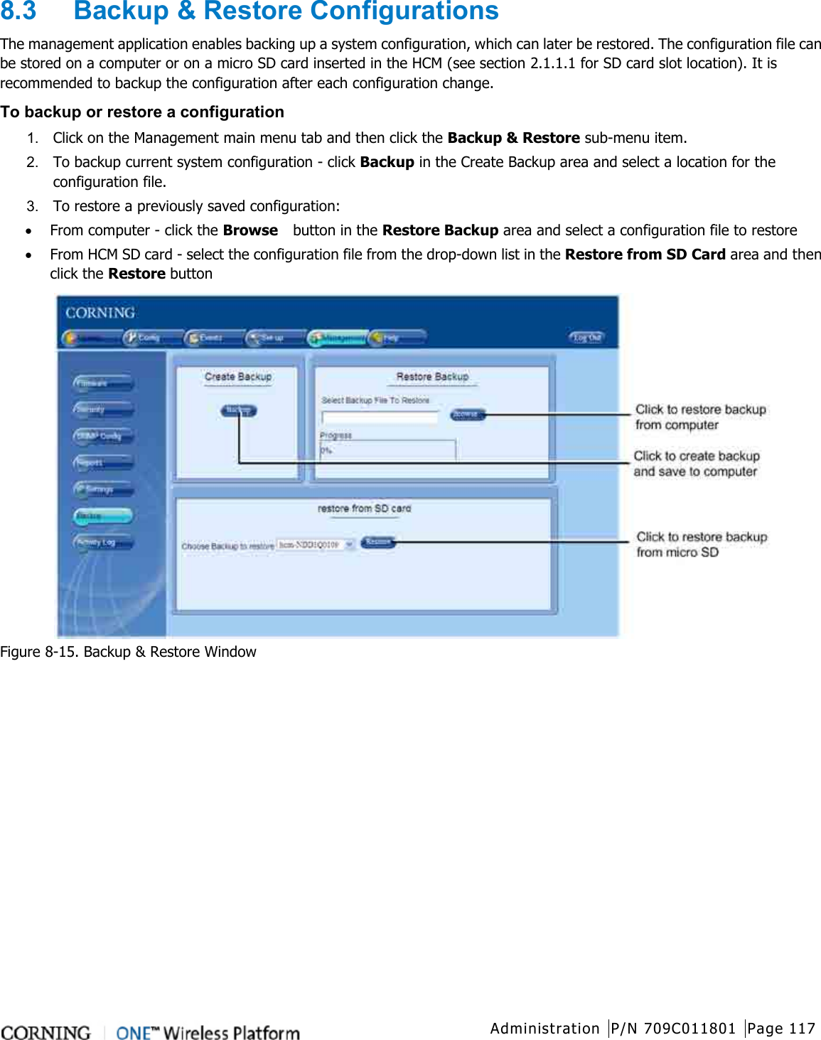  Administration P/N 709C011801 Page 117   8.3  Backup &amp; Restore Configurations The management application enables backing up a system configuration, which can later be restored. The configuration file can be stored on a computer or on a micro SD card inserted in the HCM (see section  2.1.1.1 for SD card slot location). It is recommended to backup the configuration after each configuration change.   To backup or restore a configuration 1.  Click on the Management main menu tab and then click the Backup &amp; Restore sub-menu item. 2.  To backup current system configuration - click Backup in the Create Backup area and select a location for the configuration file. 3.  To restore a previously saved configuration: • From computer - click the Browse  button in the Restore Backup area and select a configuration file to restore • From HCM SD card - select the configuration file from the drop-down list in the Restore from SD Card area and then click the Restore button  Figure  8-15. Backup &amp; Restore Window    