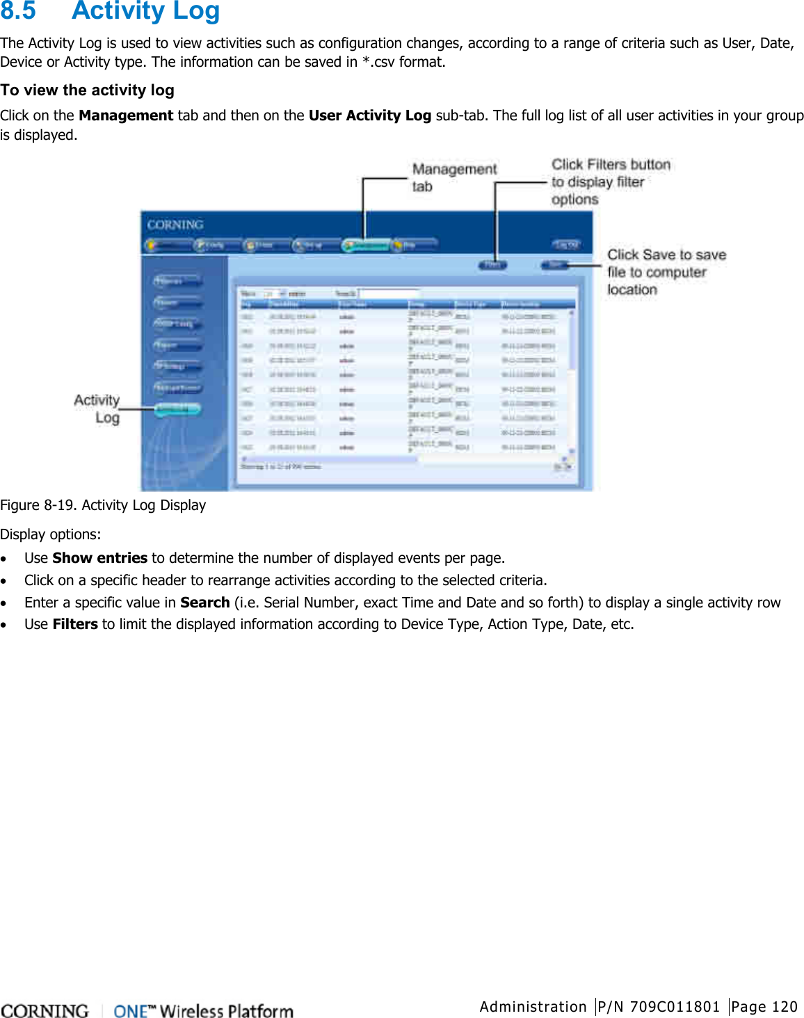  Administration P/N 709C011801 Page 120   8.5  Activity Log The Activity Log is used to view activities such as configuration changes, according to a range of criteria such as User, Date, Device or Activity type. The information can be saved in *.csv format. To view the activity log Click on the Management tab and then on the User Activity Log sub-tab. The full log list of all user activities in your group is displayed.  Figure  8-19. Activity Log Display Display options: • Use Show entries to determine the number of displayed events per page. • Click on a specific header to rearrange activities according to the selected criteria. • Enter a specific value in Search (i.e. Serial Number, exact Time and Date and so forth) to display a single activity row • Use Filters to limit the displayed information according to Device Type, Action Type, Date, etc.    