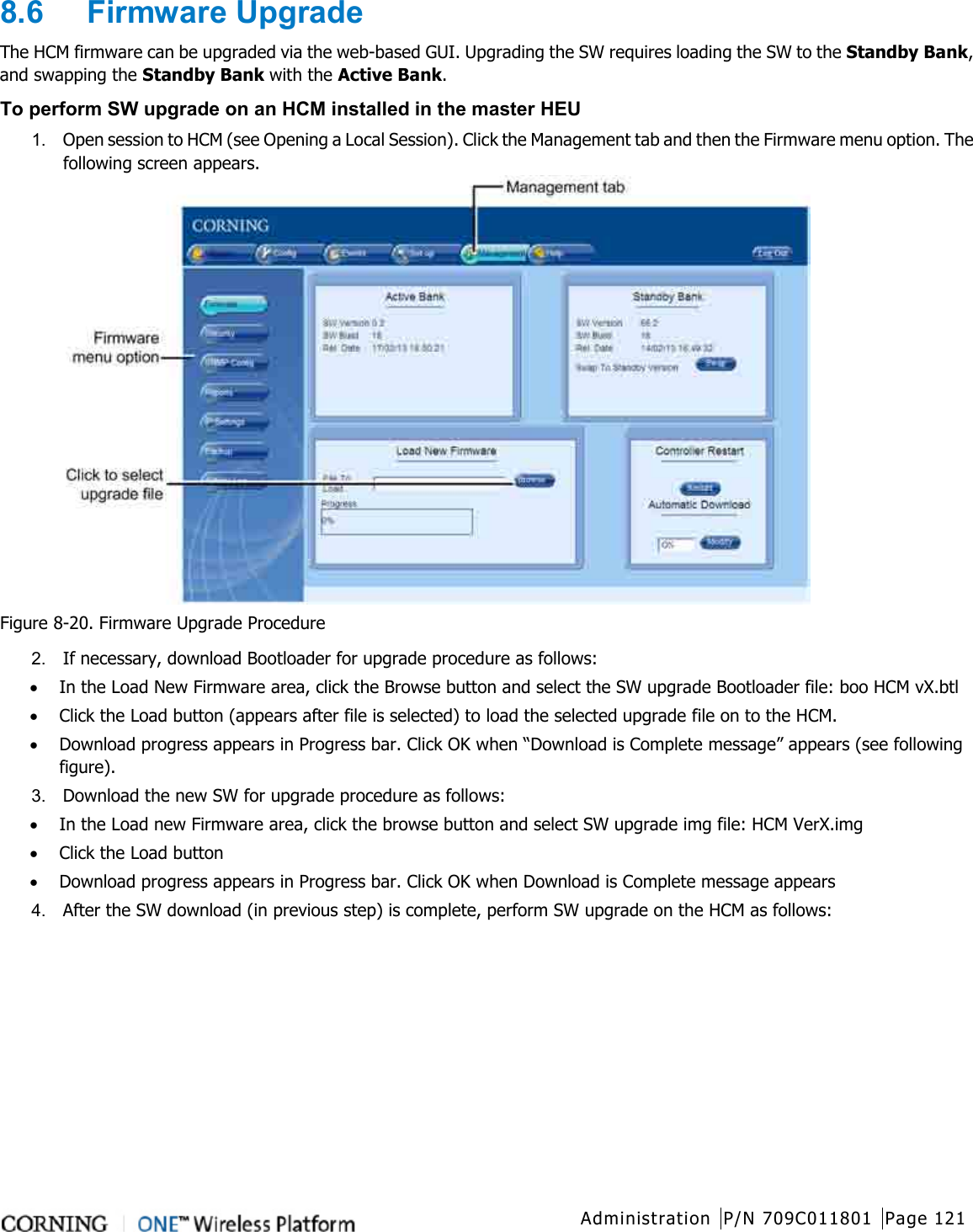  Administration P/N 709C011801 Page 121   8.6  Firmware Upgrade The HCM firmware can be upgraded via the web-based GUI. Upgrading the SW requires loading the SW to the Standby Bank, and swapping the Standby Bank with the Active Bank. To perform SW upgrade on an HCM installed in the master HEU 1.  Open session to HCM (see Opening a Local Session). Click the Management tab and then the Firmware menu option. The following screen appears.  Figure  8-20. Firmware Upgrade Procedure 2.  If necessary, download Bootloader for upgrade procedure as follows: • In the Load New Firmware area, click the Browse button and select the SW upgrade Bootloader file: boo HCM vX.btl • Click the Load button (appears after file is selected) to load the selected upgrade file on to the HCM. • Download progress appears in Progress bar. Click OK when “Download is Complete message” appears (see following figure). 3.  Download the new SW for upgrade procedure as follows: • In the Load new Firmware area, click the browse button and select SW upgrade img file: HCM VerX.img • Click the Load button • Download progress appears in Progress bar. Click OK when Download is Complete message appears 4.  After the SW download (in previous step) is complete, perform SW upgrade on the HCM as follows: 