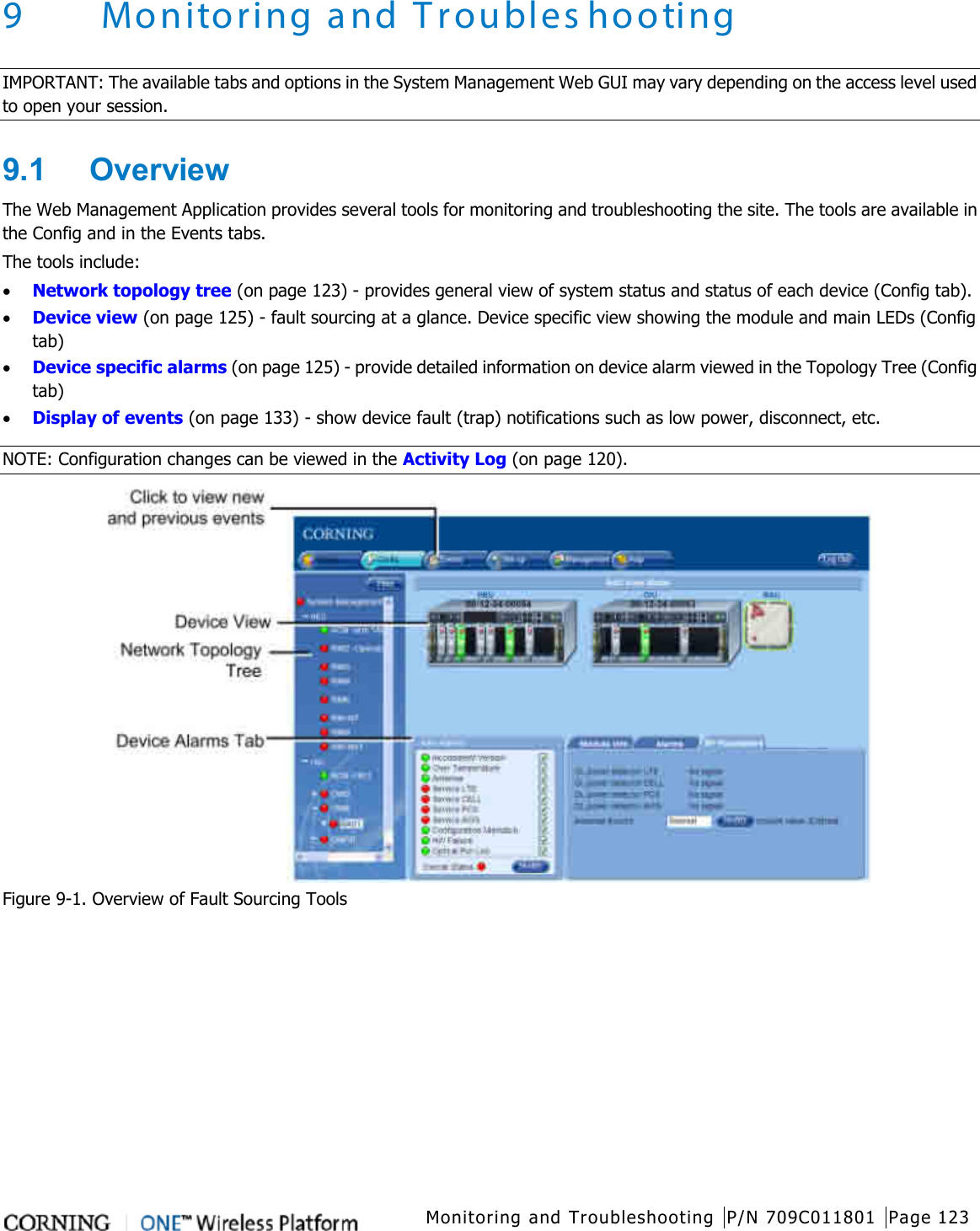  Monitoring and Troubleshooting P/N 709C011801 Page 123   9 Monitoring and Troubleshooting IMPORTANT: The available tabs and options in the System Management Web GUI may vary depending on the access level used to open your session. 9.1  Overview The Web Management Application provides several tools for monitoring and troubleshooting the site. The tools are available in the Config and in the Events tabs. The tools include:   • Network topology tree (on page 123) - provides general view of system status and status of each device (Config tab).   • Device view (on page 125) - fault sourcing at a glance. Device specific view showing the module and main LEDs (Config tab) • Device specific alarms (on page 125) - provide detailed information on device alarm viewed in the Topology Tree (Config tab) • Display of events (on page 133) - show device fault (trap) notifications such as low power, disconnect, etc. NOTE: Configuration changes can be viewed in the Activity Log (on page 120).  Figure  9-1. Overview of Fault Sourcing Tools    