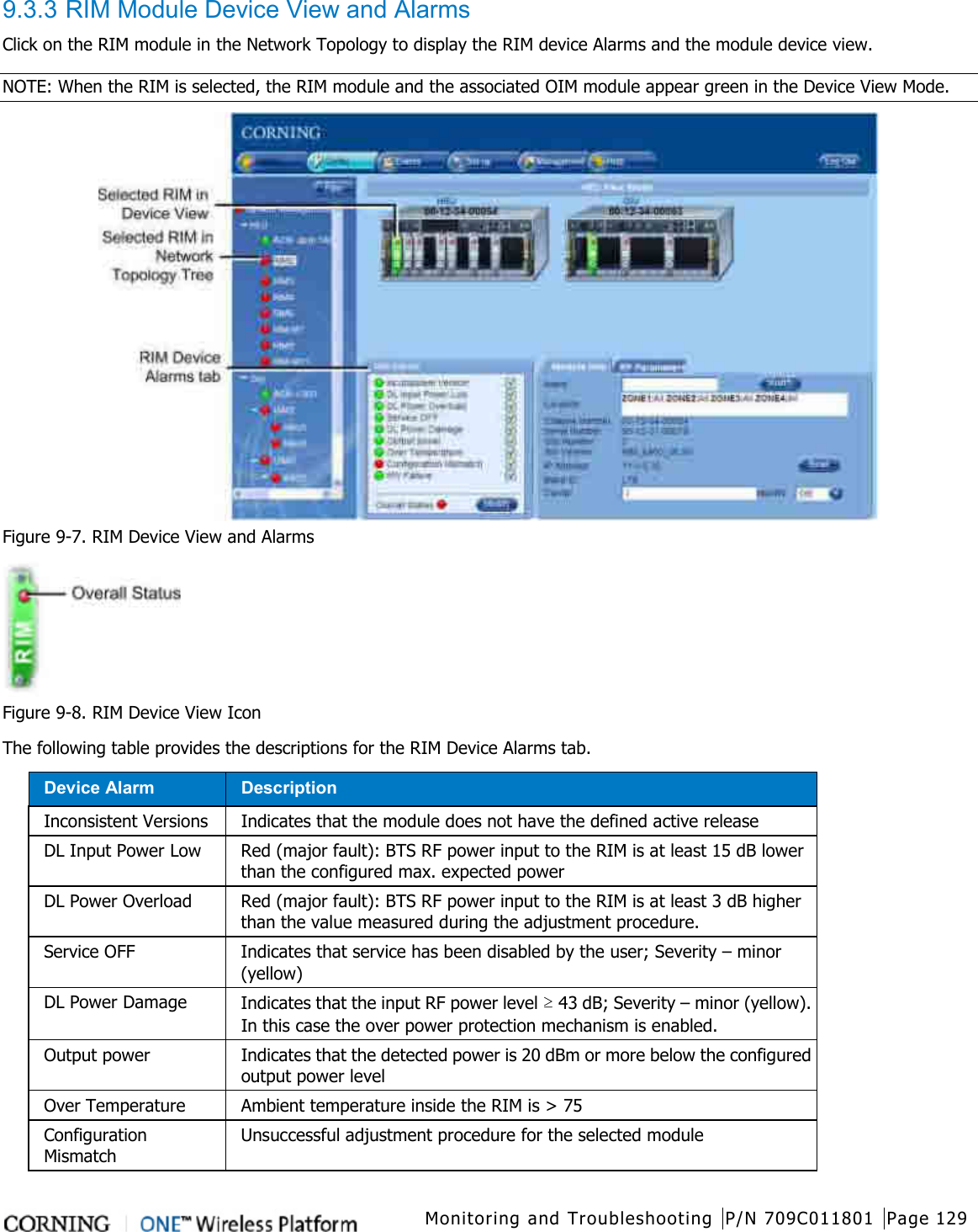  Monitoring and Troubleshooting P/N 709C011801 Page 129   9.3.3 RIM Module Device View and Alarms Click on the RIM module in the Network Topology to display the RIM device Alarms and the module device view.   NOTE: When the RIM is selected, the RIM module and the associated OIM module appear green in the Device View Mode.    Figure  9-7. RIM Device View and Alarms  Figure  9-8. RIM Device View Icon   The following table provides the descriptions for the RIM Device Alarms tab.   Device Alarm           Description Inconsistent Versions  Indicates that the module does not have the defined active release DL Input Power Low Red (major fault): BTS RF power input to the RIM is at least 15 dB lower than the configured max. expected power   DL Power Overload Red (major fault): BTS RF power input to the RIM is at least 3 dB higher than the value measured during the adjustment procedure. Service OFF Indicates that service has been disabled by the user; Severity – minor (yellow) DL Power Damage Indicates that the input RF power level ≥ 43 dB; Severity – minor (yellow). In this case the over power protection mechanism is enabled. Output power Indicates that the detected power is 20 dBm or more below the configured output power level Over Temperature Ambient temperature inside the RIM is &gt; 75 Configuration Mismatch Unsuccessful adjustment procedure for the selected module 