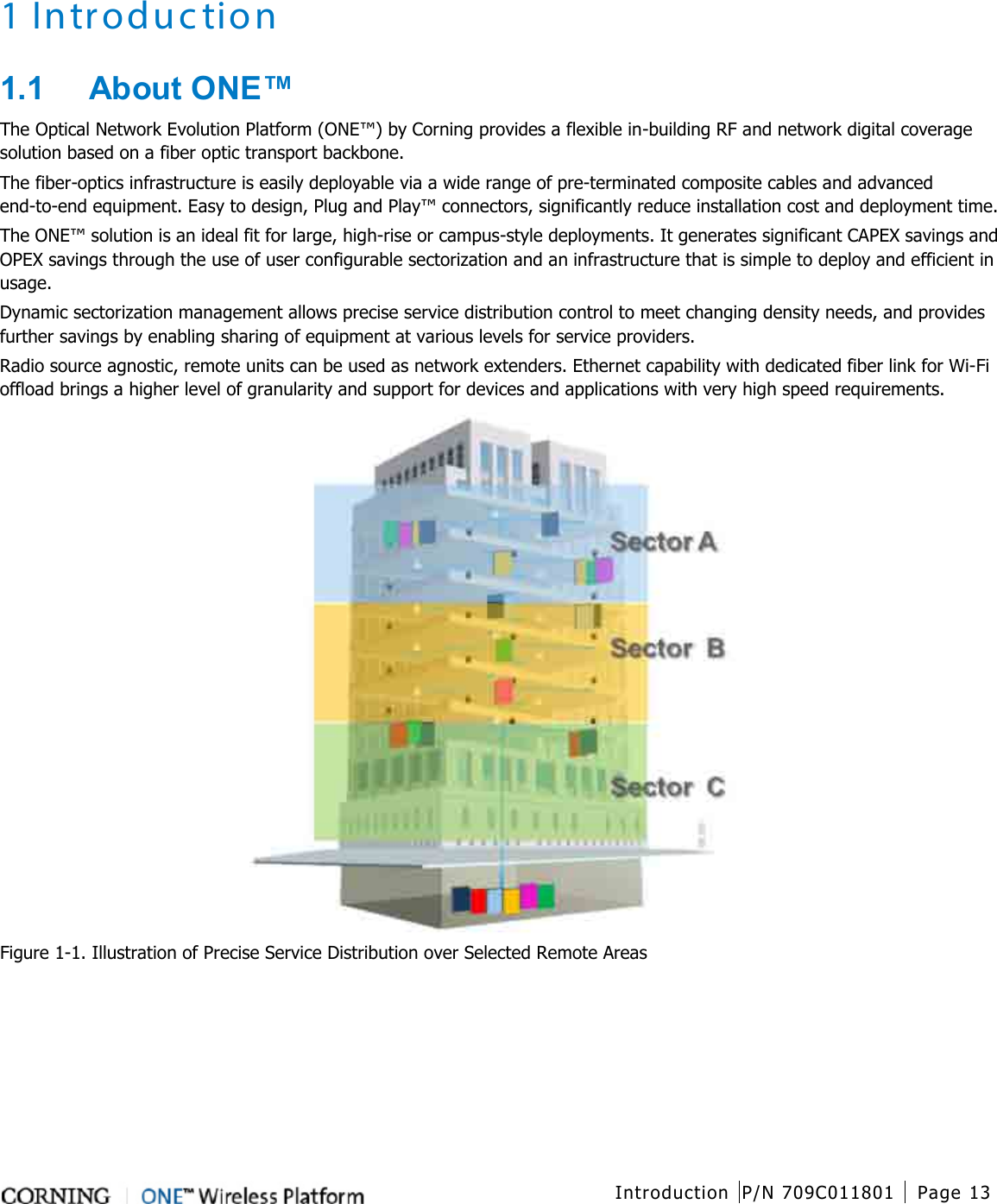   Introduction P/N 709C011801 Page 13   1 Introduction 1.1  About ONE™ The Optical Network Evolution Platform (ONE™) by Corning provides a flexible in-building RF and network digital coverage solution based on a fiber optic transport backbone. The fiber-optics infrastructure is easily deployable via a wide range of pre-terminated composite cables and advanced end-to-end equipment. Easy to design, Plug and Play™ connectors, significantly reduce installation cost and deployment time. The ONE™ solution is an ideal fit for large, high-rise or campus-style deployments. It generates significant CAPEX savings and OPEX savings through the use of user configurable sectorization and an infrastructure that is simple to deploy and efficient in usage. Dynamic sectorization management allows precise service distribution control to meet changing density needs, and provides further savings by enabling sharing of equipment at various levels for service providers. Radio source agnostic, remote units can be used as network extenders. Ethernet capability with dedicated fiber link for Wi-Fi offload brings a higher level of granularity and support for devices and applications with very high speed requirements.  Figure  1-1. Illustration of Precise Service Distribution over Selected Remote Areas    