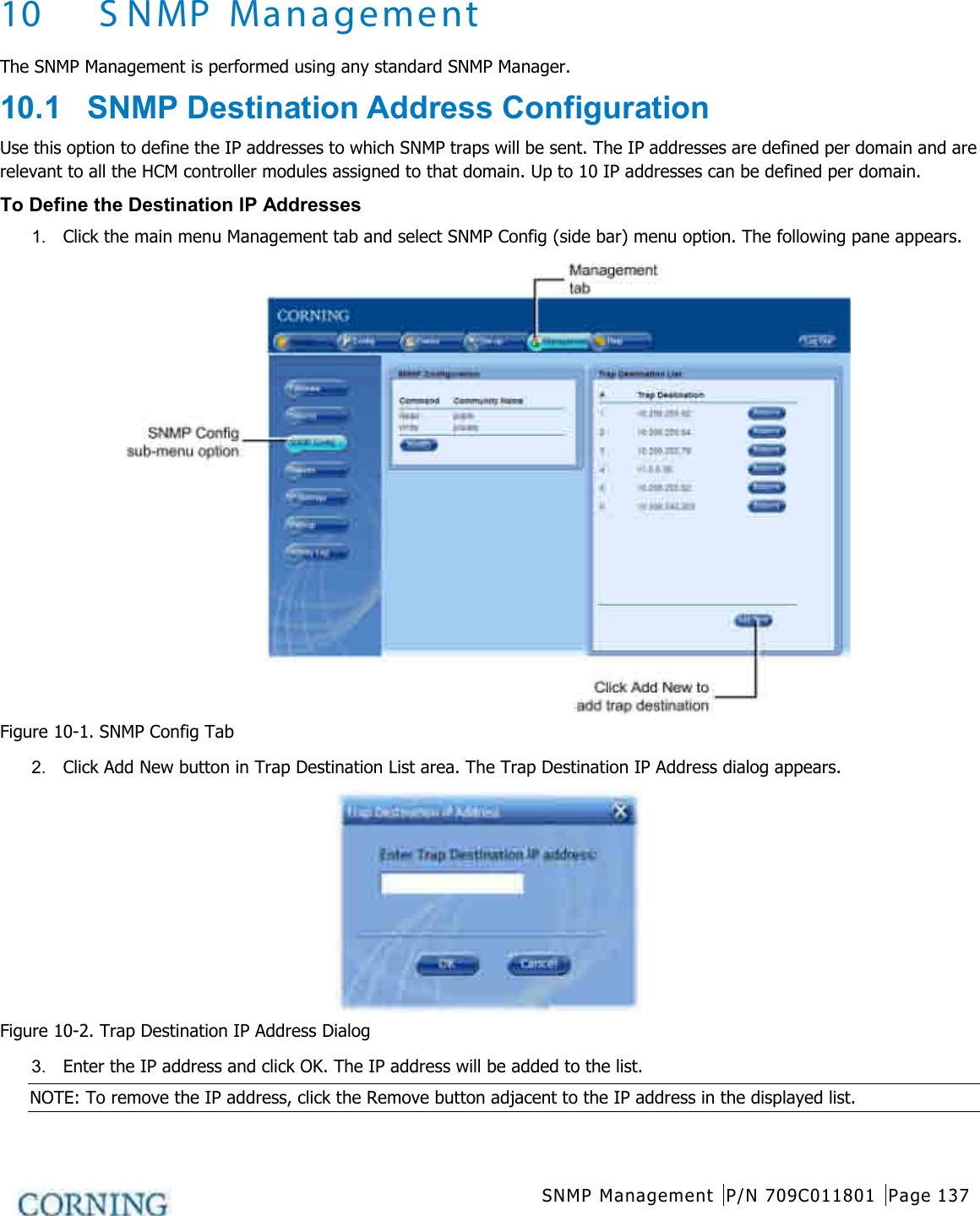  SNMP Management P/N 709C011801 Page 137   10 SNMP Management The SNMP Management is performed using any standard SNMP Manager. 10.1  SNMP Destination Address Configuration Use this option to define the IP addresses to which SNMP traps will be sent. The IP addresses are defined per domain and are relevant to all the HCM controller modules assigned to that domain. Up to 10 IP addresses can be defined per domain. To Define the Destination IP Addresses 1.  Click the main menu Management tab and select SNMP Config (side bar) menu option. The following pane appears.  Figure  10-1. SNMP Config Tab 2.  Click Add New button in Trap Destination List area. The Trap Destination IP Address dialog appears.  Figure  10-2. Trap Destination IP Address Dialog 3.  Enter the IP address and click OK. The IP address will be added to the list. NOTE: To remove the IP address, click the Remove button adjacent to the IP address in the displayed list.  