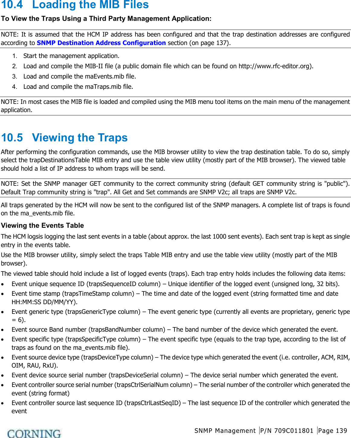  SNMP Management P/N 709C011801 Page 139   10.4  Loading the MIB Files To View the Traps Using a Third Party Management Application: NOTE: It is assumed that the HCM IP address has been configured and that the trap destination addresses are configured according to SNMP Destination Address Configuration section (on page 137). 1.  Start the management application.   2.  Load and compile the MIB-II file (a public domain file which can be found on http://www.rfc-editor.org). 3.  Load and compile the maEvents.mib file. 4.  Load and compile the maTraps.mib file. NOTE: In most cases the MIB file is loaded and compiled using the MIB menu tool items on the main menu of the management application.  10.5  Viewing the Traps After performing the configuration commands, use the MIB browser utility to view the trap destination table. To do so, simply select the trapDestinationsTable MIB entry and use the table view utility (mostly part of the MIB browser). The viewed table should hold a list of IP address to whom traps will be send. NOTE: Set the SNMP manager GET community to the correct community string (default GET community string is &quot;public&quot;). Default Trap community string is &quot;trap&quot;. All Get and Set commands are SNMP V2c; all traps are SNMP V2c. All traps generated by the HCM will now be sent to the configured list of the SNMP managers. A complete list of traps is found on the ma_events.mib file. Viewing the Events Table The HCM logsis logging the last sent events in a table (about approx. the last 1000 sent events). Each sent trap is kept as single entry in the events table.   Use the MIB browser utility, simply select the traps Table MIB entry and use the table view utility (mostly part of the MIB browser).   The viewed table should hold include a list of logged events (traps). Each trap entry holds includes the following data items: • Event unique sequence ID (trapsSequenceID column) – Unique identifier of the logged event (unsigned long, 32 bits). • Event time stamp (trapsTimeStamp column) – The time and date of the logged event (string formatted time and date HH:MM:SS DD/MM/YY). • Event generic type (trapsGenericType column) – The event generic type (currently all events are proprietary, generic type = 6). • Event source Band number (trapsBandNumber column) – The band number of the device which generated the event. • Event specific type (trapsSpecificType column) – The event specific type (equals to the trap type, according to the list of traps as found on the ma_events.mib file). • Event source device type (trapsDeviceType column) – The device type which generated the event (i.e. controller, ACM, RIM, OIM, RAU, RxU). • Event device source serial number (trapsDeviceSerial column) – The device serial number which generated the event. • Event controller source serial number (trapsCtrlSerialNum column) – The serial number of the controller which generated the event (string format) • Event controller source last sequence ID (trapsCtrlLastSeqID) – The last sequence ID of the controller which generated the event 