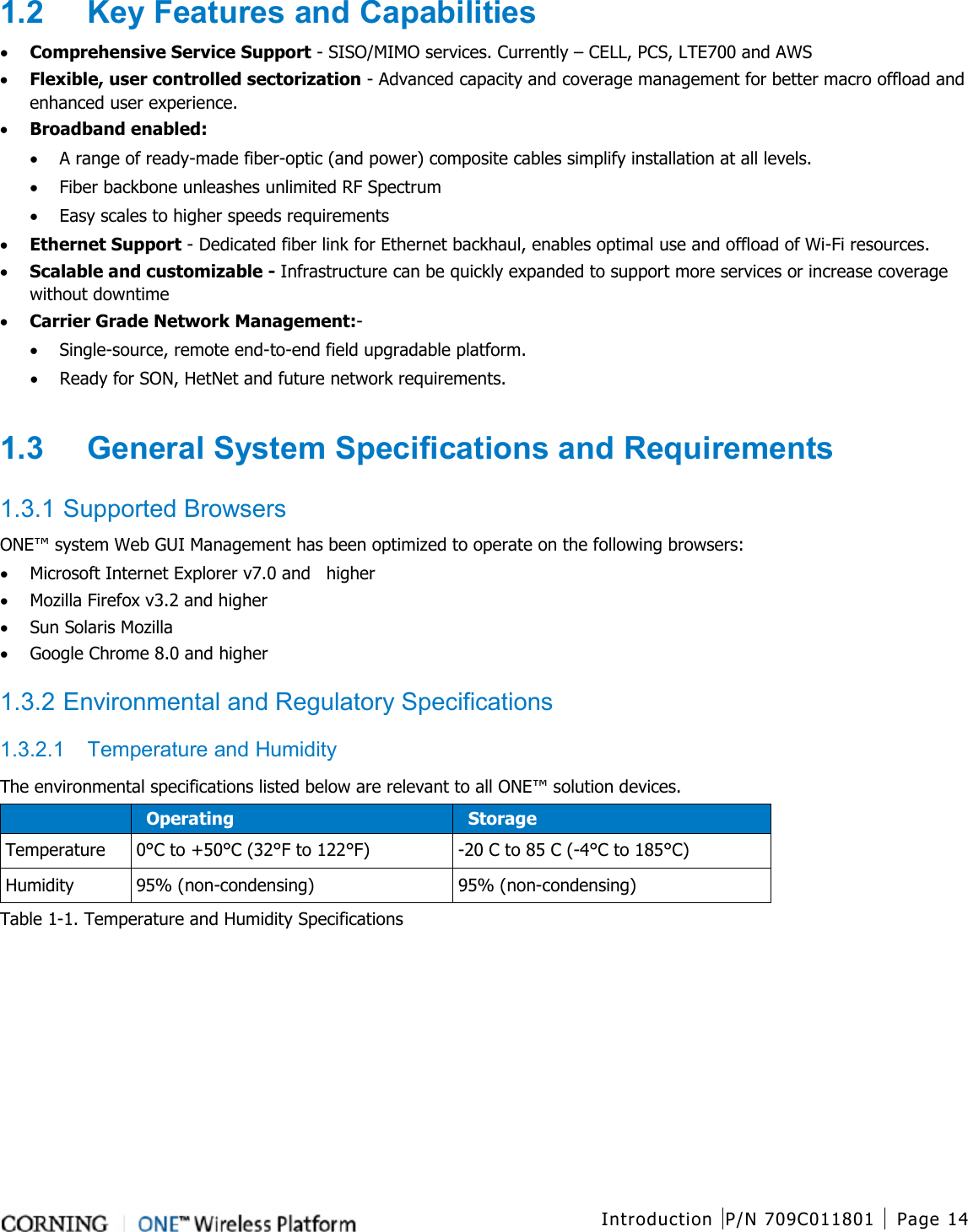  Introduction P/N 709C011801 Page 14   1.2  Key Features and Capabilities • Comprehensive Service Support - SISO/MIMO services. Currently – CELL, PCS, LTE700 and AWS • Flexible, user controlled sectorization - Advanced capacity and coverage management for better macro offload and enhanced user experience. • Broadband enabled: • A range of ready-made fiber-optic (and power) composite cables simplify installation at all levels. • Fiber backbone unleashes unlimited RF Spectrum • Easy scales to higher speeds requirements • Ethernet Support - Dedicated fiber link for Ethernet backhaul, enables optimal use and offload of Wi-Fi resources. • Scalable and customizable - Infrastructure can be quickly expanded to support more services or increase coverage without downtime • Carrier Grade Network Management:- • Single-source, remote end-to-end field upgradable platform. • Ready for SON, HetNet and future network requirements.  1.3  General System Specifications and Requirements  1.3.1 Supported Browsers ONE™ system Web GUI Management has been optimized to operate on the following browsers: • Microsoft Internet Explorer v7.0 and    higher • Mozilla Firefox v3.2 and higher • Sun Solaris Mozilla • Google Chrome 8.0 and higher    1.3.2 Environmental and Regulatory Specifications 1.3.2.1  Temperature and Humidity The environmental specifications listed below are relevant to all ONE™ solution devices.  Operating Storage Temperature 0°C to +50°C (32°F to 122°F)  -20 C to 85 C (-4°C to 185°C) Humidity  95% (non-condensing) 95% (non-condensing) Table  1-1. Temperature and Humidity Specifications   