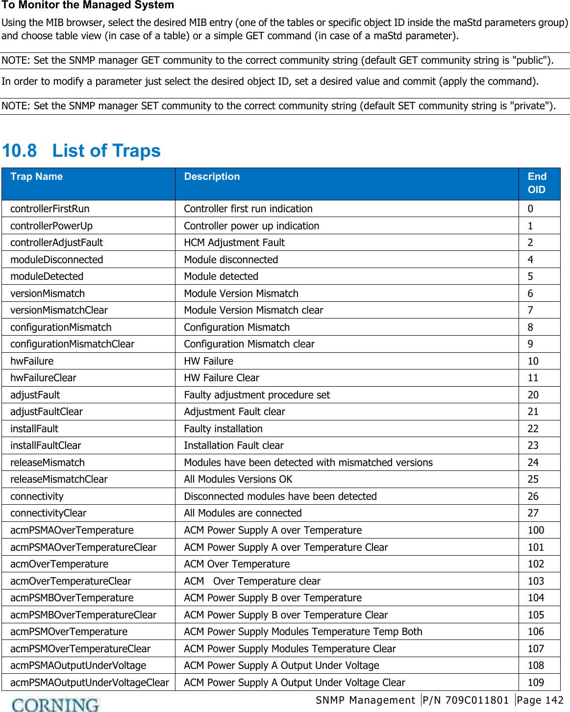  SNMP Management P/N 709C011801 Page 142   To Monitor the Managed System Using the MIB browser, select the desired MIB entry (one of the tables or specific object ID inside the maStd parameters group) and choose table view (in case of a table) or a simple GET command (in case of a maStd parameter). NOTE: Set the SNMP manager GET community to the correct community string (default GET community string is &quot;public&quot;). In order to modify a parameter just select the desired object ID, set a desired value and commit (apply the command). NOTE: Set the SNMP manager SET community to the correct community string (default SET community string is &quot;private&quot;).  10.8  List of Traps Trap Name Description End OID controllerFirstRun  Controller first run indication  0 controllerPowerUp Controller power up indication  1 controllerAdjustFault  HCM Adjustment Fault  2 moduleDisconnected Module disconnected  4 moduleDetected Module detected  5 versionMismatch  Module Version Mismatch  6 versionMismatchClear  Module Version Mismatch clear  7 configurationMismatch  Configuration Mismatch  8 configurationMismatchClear  Configuration Mismatch clear  9 hwFailure HW Failure 10 hwFailureClear HW Failure Clear 11 adjustFault Faulty adjustment procedure set 20 adjustFaultClear Adjustment Fault clear 21 installFault  Faulty installation 22 installFaultClear  Installation Fault clear 23 releaseMismatch  Modules have been detected with mismatched versions 24 releaseMismatchClear  All Modules Versions OK 25 connectivity Disconnected modules have been detected 26 connectivityClear All Modules are connected 27 acmPSMAOverTemperature ACM Power Supply A over Temperature 100 acmPSMAOverTemperatureClear ACM Power Supply A over Temperature Clear 101 acmOverTemperature ACM Over Temperature 102 acmOverTemperatureClear ACM  Over Temperature clear 103 acmPSMBOverTemperature ACM Power Supply B over Temperature 104 acmPSMBOverTemperatureClear ACM Power Supply B over Temperature Clear 105 acmPSMOverTemperature ACM Power Supply Modules Temperature Temp Both 106 acmPSMOverTemperatureClear ACM Power Supply Modules Temperature Clear 107 acmPSMAOutputUnderVoltage ACM Power Supply A Output Under Voltage 108 acmPSMAOutputUnderVoltageClear ACM Power Supply A Output Under Voltage Clear 109 