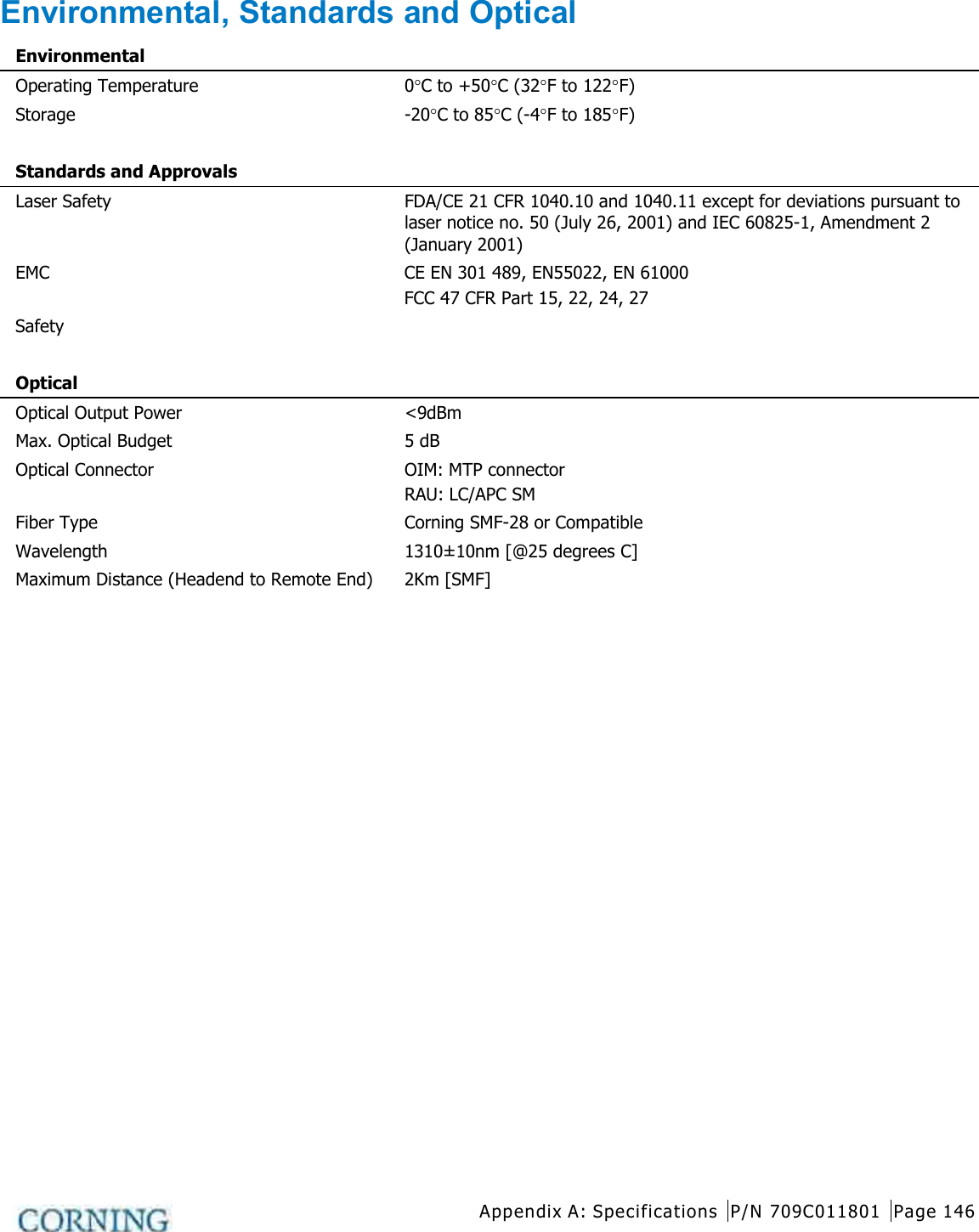  Appendix A: Specifications P/N 709C011801 Page 146   Environmental, Standards and Optical Environmental  Operating Temperature 0°C to +50°C (32°F to 122°F) Storage -20°C to 85°C (-4°F to 185°F)   Standards and Approvals  Laser Safety FDA/CE 21 CFR 1040.10 and 1040.11 except for deviations pursuant to laser notice no. 50 (July 26, 2001) and IEC 60825-1, Amendment 2 (January 2001) EMC CE EN 301 489, EN55022, EN 61000 FCC 47 CFR Part 15, 22, 24, 27 Safety     Optical  Optical Output Power &lt;9dBm Max. Optical Budget 5 dB Optical Connector OIM: MTP connector RAU: LC/APC SM   Fiber Type Corning SMF-28 or Compatible Wavelength 1310±10nm [@25 degrees C] Maximum Distance (Headend to Remote End) 2Km [SMF]    