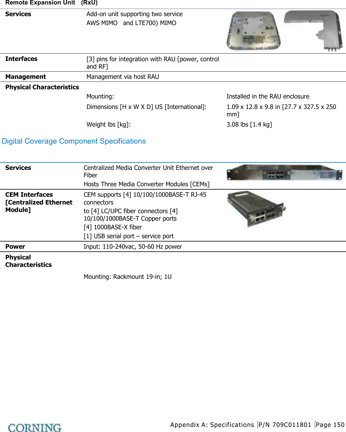  Appendix A: Specifications P/N 709C011801 Page 150   Remote Expansion Unit  (RxU)  Services Add-on unit supporting two service AWS MIMO   and LTE700) MIMO  Interfaces [3] pins for integration with RAU [power, control and RF]  Management Management via host RAU   Physical Characteristics Mounting:   Installed in the RAU enclosure Dimensions [H x W X D] US [International]: 1.09 x 12.8 x 9.8 in [27.7 x 327.5 x 250 mm] Weight lbs [kg]: 3.08 lbs [1.4 kg] Digital Coverage Component Specifications Centralized Ethernet Unit (CEU)     Services Centralized Media Converter Unit Ethernet over Fiber   Hosts Three Media Converter Modules [CEMs]  CEM Interfaces   [Centralized Ethernet Module] CEM supports [4] 10/100/1000BASE-T RJ-45 connectors   to [4] LC/UPC fiber connectors [4] 10/100/1000BASE-T Copper ports   [4] 1000BASE-X fiber   [1] USB serial port – service port  Power Input: 110-240vac, 50-60 Hz power   Physical Characteristics Mounting: Rackmount 19-in; 1U     