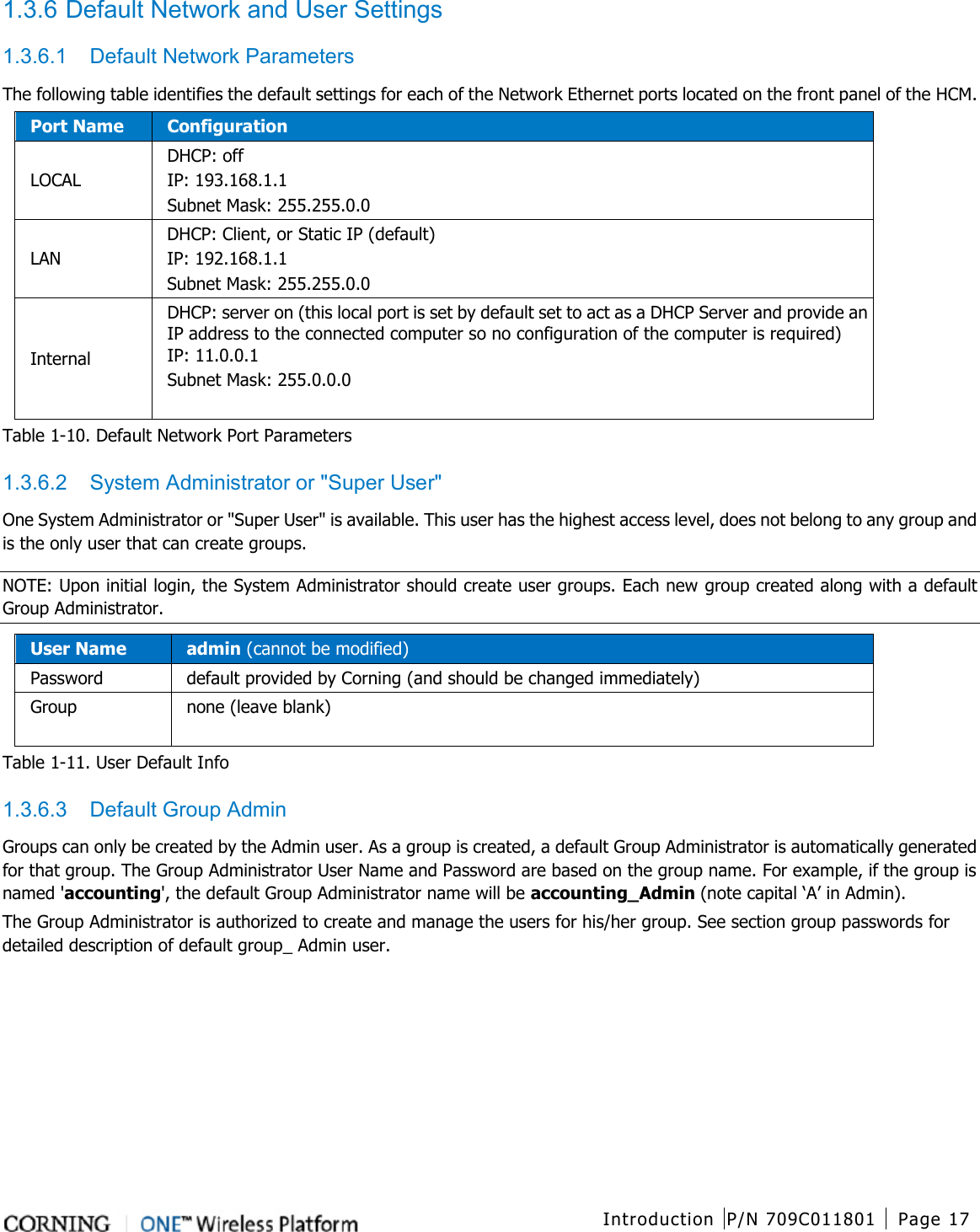  Introduction P/N 709C011801 Page 17   1.3.6 Default Network and User Settings 1.3.6.1  Default Network Parameters The following table identifies the default settings for each of the Network Ethernet ports located on the front panel of the HCM. Port Name Configuration LOCAL DHCP: off IP: 193.168.1.1 Subnet Mask: 255.255.0.0 LAN DHCP: Client, or Static IP (default) IP: 192.168.1.1   Subnet Mask: 255.255.0.0 Internal   DHCP: server on (this local port is set by default set to act as a DHCP Server and provide an IP address to the connected computer so no configuration of the computer is required) IP: 11.0.0.1   Subnet Mask: 255.0.0.0   Table  1-10. Default Network Port Parameters 1.3.6.2  System Administrator or &quot;Super User&quot; One System Administrator or &quot;Super User&quot; is available. This user has the highest access level, does not belong to any group and is the only user that can create groups.   NOTE: Upon initial login, the System Administrator should create user groups. Each new group created along with a default Group Administrator. User Name admin (cannot be modified) Password  default provided by Corning (and should be changed immediately) Group none (leave blank)  Table  1-11. User Default Info 1.3.6.3  Default Group Admin Groups can only be created by the Admin user. As a group is created, a default Group Administrator is automatically generated for that group. The Group Administrator User Name and Password are based on the group name. For example, if the group is named &apos;accounting&apos;, the default Group Administrator name will be accounting_Admin (note capital ‘A’ in Admin). The Group Administrator is authorized to create and manage the users for his/her group. See section group passwords for detailed description of default group_ Admin user.    