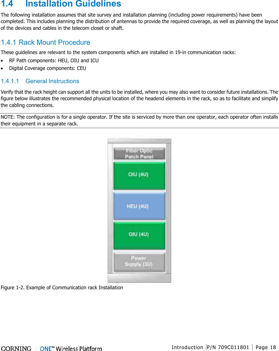  Introduction P/N 709C011801 Page 18   1.4  Installation Guidelines The following installation assumes that site survey and installation planning (including power requirements) have been completed. This includes planning the distribution of antennas to provide the required coverage, as well as planning the layout of the devices and cables in the telecom closet or shaft.    1.4.1 Rack Mount Procedure These guidelines are relevant to the system components which are installed in 19-in communication racks: • RF Path components: HEU, OIU and ICU • Digital Coverage components: CEU 1.4.1.1  General Instructions Verify that the rack height can support all the units to be installed, where you may also want to consider future installations. The figure below illustrates the recommended physical location of the headend elements in the rack, so as to facilitate and simplify the cabling connections.   NOTE: The configuration is for a single operator. If the site is serviced by more than one operator, each operator often installs their equipment in a separate rack.  Figure  1-2. Example of Communication rack Installation   