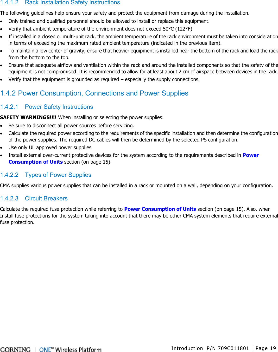  Introduction P/N 709C011801 Page 19   1.4.1.2  Rack Installation Safety Instructions The following guidelines help ensure your safety and protect the equipment from damage during the installation. • Only trained and qualified personnel should be allowed to install or replace this equipment. • Verify that ambient temperature of the environment does not exceed 50°C (122°F) • If installed in a closed or multi-unit rack, the ambient temperature of the rack environment must be taken into consideration in terms of exceeding the maximum rated ambient temperature (indicated in the previous item). • To maintain a low center of gravity, ensure that heavier equipment is installed near the bottom of the rack and load the rack from the bottom to the top.     • Ensure that adequate airflow and ventilation within the rack and around the installed components so that the safety of the equipment is not compromised. It is recommended to allow for at least about 2 cm of airspace between devices in the rack. • Verify that the equipment is grounded as required – especially the supply connections.  1.4.2 Power Consumption, Connections and Power Supplies 1.4.2.1  Power Safety Instructions SAFETY WARNINGS!!!! When installing or selecting the power supplies:   • Be sure to disconnect all power sources before servicing. • Calculate the required power according to the requirements of the specific installation and then determine the configuration of the power supplies. The required DC cables will then be determined by the selected PS configuration. • Use only UL approved power supplies   • Install external over-current protective devices for the system according to the requirements described in Power Consumption of Units section (on page 15). 1.4.2.2  Types of Power Supplies CMA supplies various power supplies that can be installed in a rack or mounted on a wall, depending on your configuration.     1.4.2.3  Circuit Breakers Calculate the required fuse protection while referring to Power Consumption of Units section (on page 15). Also, when Install fuse protections for the system taking into account that there may be other CMA system elements that require external fuse protection.    