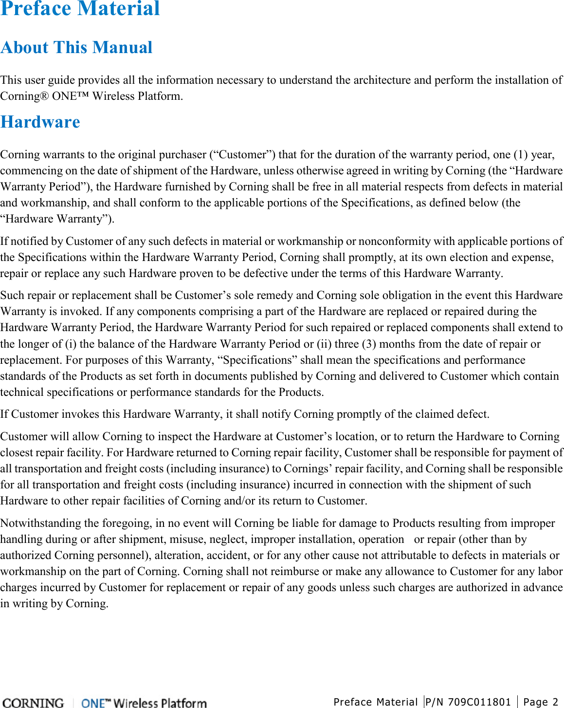  Preface Material P/N 709C011801 Page 2   Preface Material   About This Manual This user guide provides all the information necessary to understand the architecture and perform the installation of Corning® ONE™ Wireless Platform.   Hardware Corning warrants to the original purchaser (“Customer”) that for the duration of the warranty period, one (1) year, commencing on the date of shipment of the Hardware, unless otherwise agreed in writing by Corning (the “Hardware Warranty Period”), the Hardware furnished by Corning shall be free in all material respects from defects in material and workmanship, and shall conform to the applicable portions of the Specifications, as defined below (the “Hardware Warranty”). If notified by Customer of any such defects in material or workmanship or nonconformity with applicable portions of the Specifications within the Hardware Warranty Period, Corning shall promptly, at its own election and expense, repair or replace any such Hardware proven to be defective under the terms of this Hardware Warranty. Such repair or replacement shall be Customer’s sole remedy and Corning sole obligation in the event this Hardware Warranty is invoked. If any components comprising a part of the Hardware are replaced or repaired during the Hardware Warranty Period, the Hardware Warranty Period for such repaired or replaced components shall extend to the longer of (i) the balance of the Hardware Warranty Period or (ii) three (3) months from the date of repair or replacement. For purposes of this Warranty, “Specifications” shall mean the specifications and performance standards of the Products as set forth in documents published by Corning and delivered to Customer which contain technical specifications or performance standards for the Products. If Customer invokes this Hardware Warranty, it shall notify Corning promptly of the claimed defect. Customer will allow Corning to inspect the Hardware at Customer’s location, or to return the Hardware to Corning closest repair facility. For Hardware returned to Corning repair facility, Customer shall be responsible for payment of all transportation and freight costs (including insurance) to Cornings’ repair facility, and Corning shall be responsible for all transportation and freight costs (including insurance) incurred in connection with the shipment of such Hardware to other repair facilities of Corning and/or its return to Customer. Notwithstanding the foregoing, in no event will Corning be liable for damage to Products resulting from improper handling during or after shipment, misuse, neglect, improper installation, operation    or repair (other than by authorized Corning personnel), alteration, accident, or for any other cause not attributable to defects in materials or workmanship on the part of Corning. Corning shall not reimburse or make any allowance to Customer for any labor charges incurred by Customer for replacement or repair of any goods unless such charges are authorized in advance in writing by Corning.   