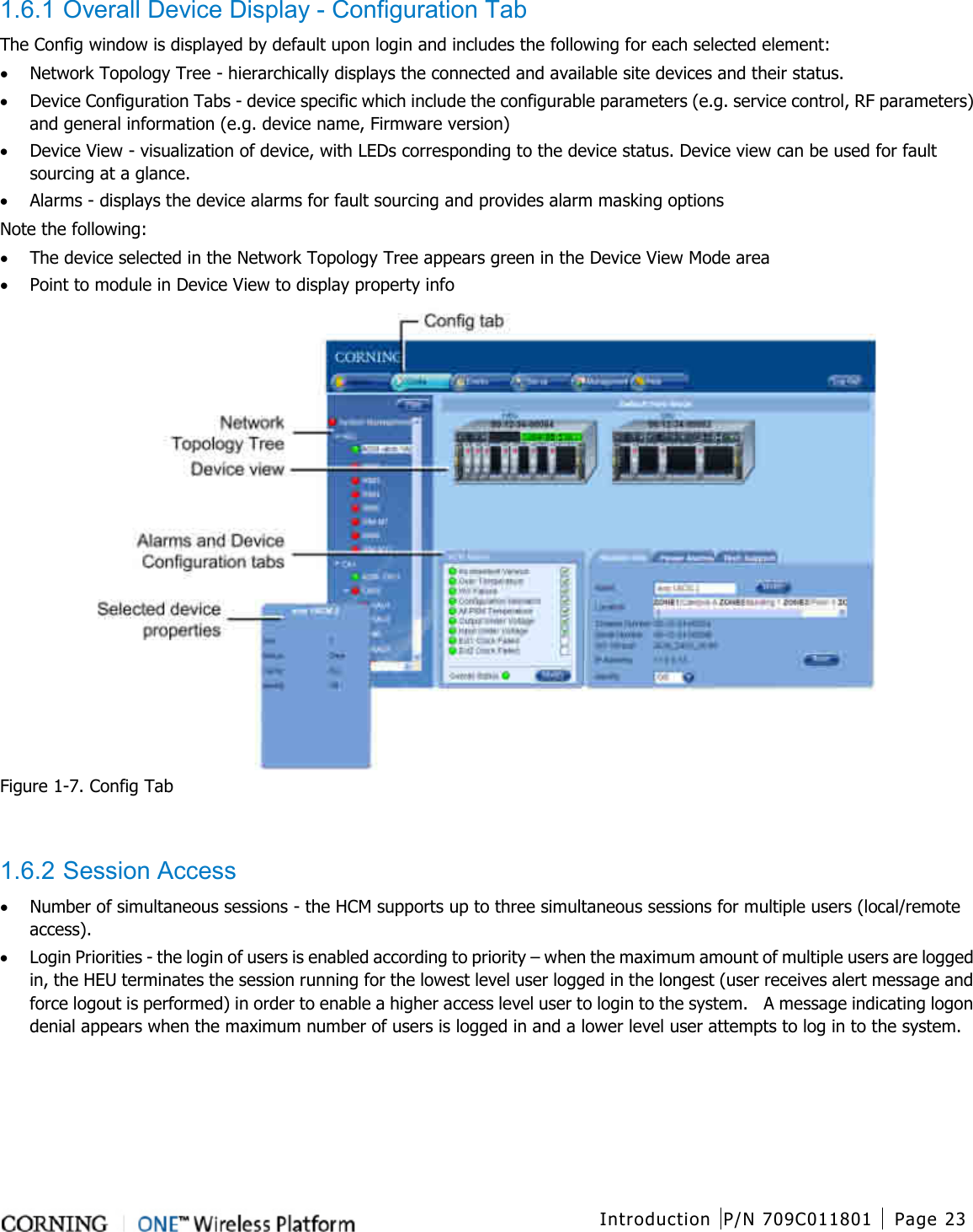  Introduction P/N 709C011801 Page 23   1.6.1 Overall Device Display - Configuration Tab The Config window is displayed by default upon login and includes the following for each selected element: • Network Topology Tree - hierarchically displays the connected and available site devices and their status.   • Device Configuration Tabs - device specific which include the configurable parameters (e.g. service control, RF parameters) and general information (e.g. device name, Firmware version)    • Device View - visualization of device, with LEDs corresponding to the device status. Device view can be used for fault sourcing at a glance. • Alarms - displays the device alarms for fault sourcing and provides alarm masking options Note the following: • The device selected in the Network Topology Tree appears green in the Device View Mode area • Point to module in Device View to display property info  Figure  1-7. Config Tab   1.6.2 Session Access • Number of simultaneous sessions - the HCM supports up to three simultaneous sessions for multiple users (local/remote access).   • Login Priorities - the login of users is enabled according to priority – when the maximum amount of multiple users are logged in, the HEU terminates the session running for the lowest level user logged in the longest (user receives alert message and force logout is performed) in order to enable a higher access level user to login to the system.    A message indicating logon denial appears when the maximum number of users is logged in and a lower level user attempts to log in to the system.    