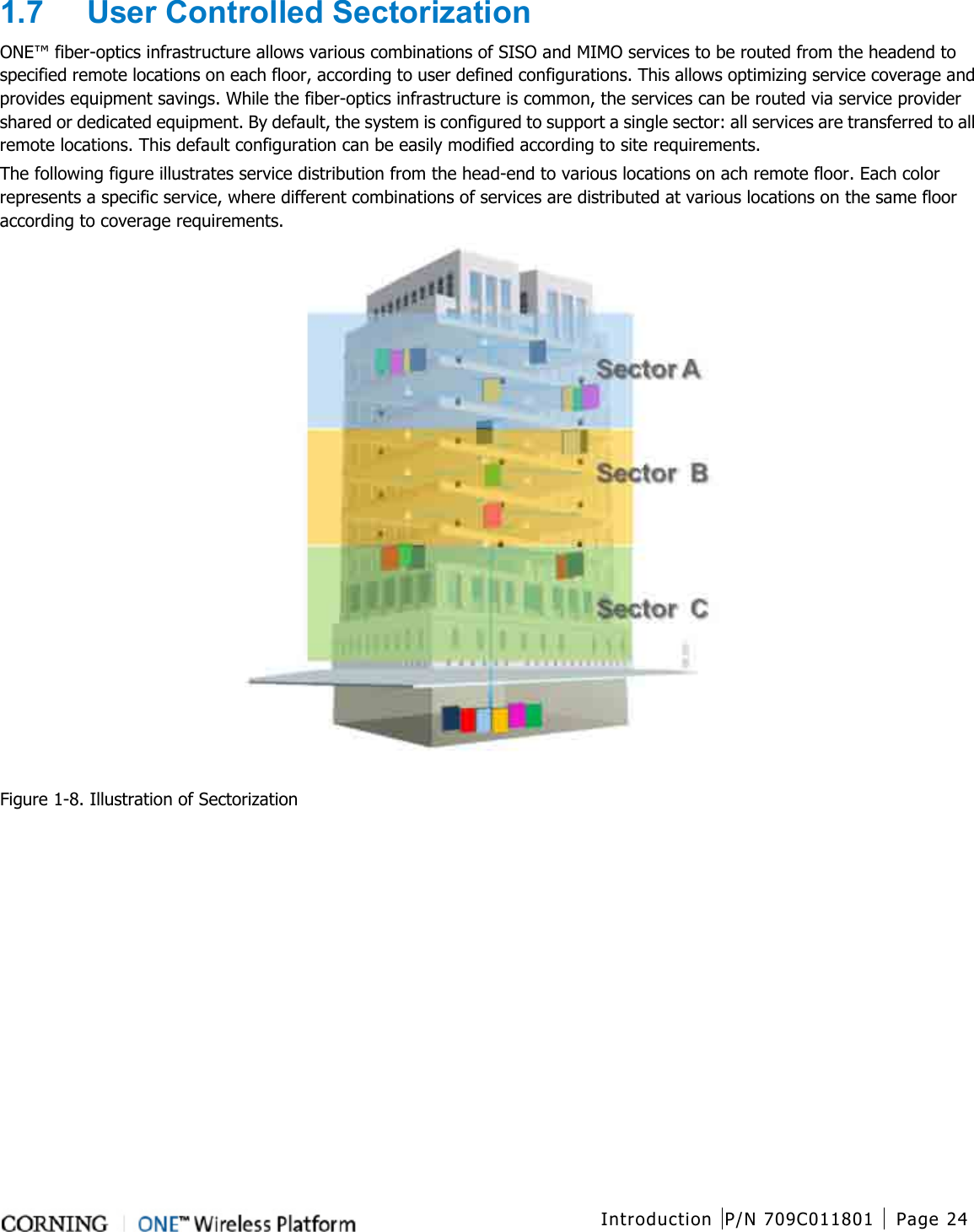  Introduction P/N 709C011801 Page 24   1.7  User Controlled Sectorization ONE™ fiber-optics infrastructure allows various combinations of SISO and MIMO services to be routed from the headend to specified remote locations on each floor, according to user defined configurations. This allows optimizing service coverage and provides equipment savings. While the fiber-optics infrastructure is common, the services can be routed via service provider shared or dedicated equipment. By default, the system is configured to support a single sector: all services are transferred to all remote locations. This default configuration can be easily modified according to site requirements. The following figure illustrates service distribution from the head-end to various locations on ach remote floor. Each color represents a specific service, where different combinations of services are distributed at various locations on the same floor according to coverage requirements.   Figure  1-8. Illustration of Sectorization    