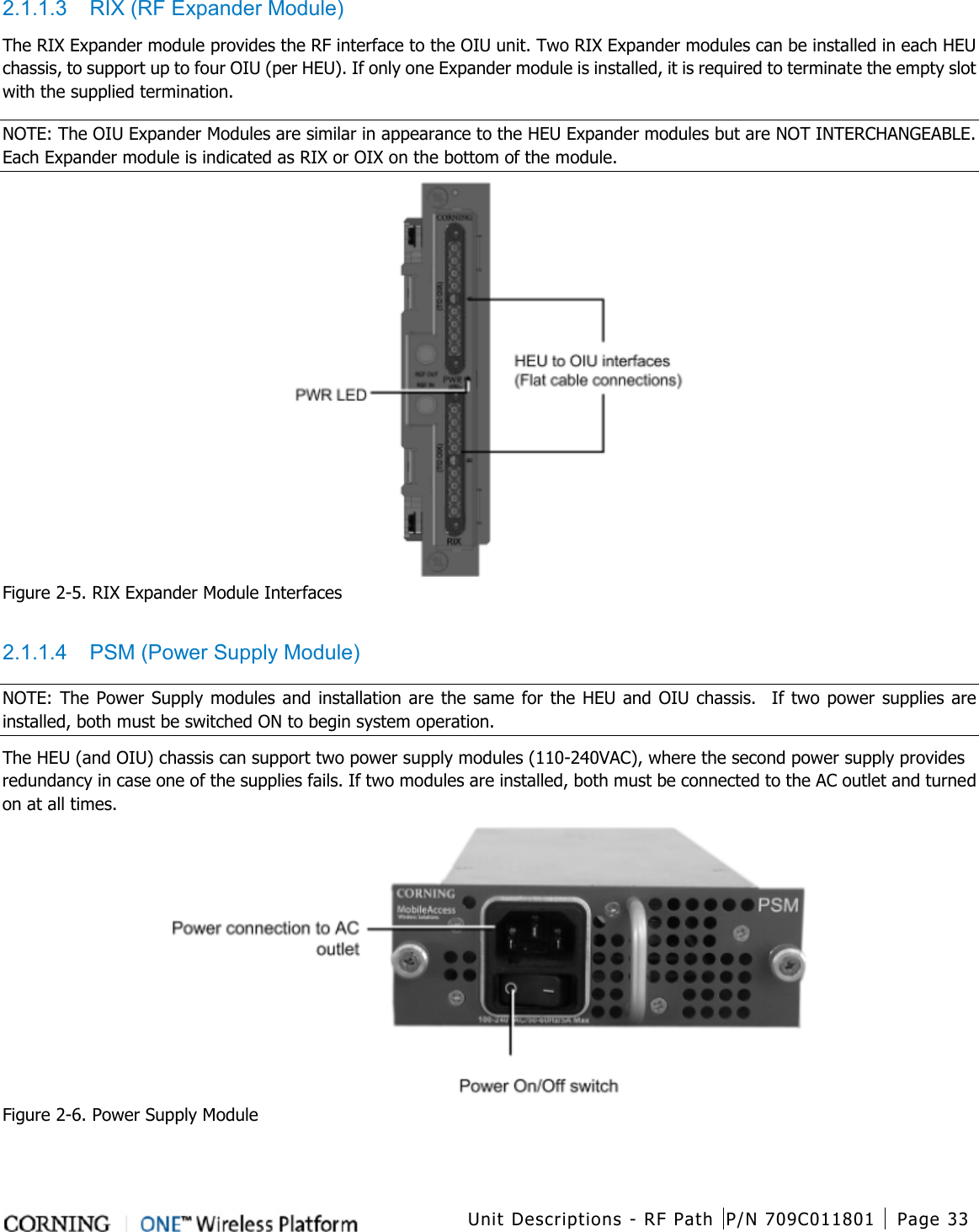  Unit Descriptions - RF Path P/N 709C011801 Page 33   2.1.1.3  RIX (RF Expander Module) The RIX Expander module provides the RF interface to the OIU unit. Two RIX Expander modules can be installed in each HEU chassis, to support up to four OIU (per HEU). If only one Expander module is installed, it is required to terminate the empty slot with the supplied termination. NOTE: The OIU Expander Modules are similar in appearance to the HEU Expander modules but are NOT INTERCHANGEABLE. Each Expander module is indicated as RIX or OIX on the bottom of the module.  Figure  2-5. RIX Expander Module Interfaces  2.1.1.4  PSM (Power Supply Module) NOTE: The Power Supply modules and installation are the same for the HEU and OIU chassis.  If two power supplies are installed, both must be switched ON to begin system operation. The HEU (and OIU) chassis can support two power supply modules (110-240VAC), where the second power supply provides redundancy in case one of the supplies fails. If two modules are installed, both must be connected to the AC outlet and turned on at all times.  Figure  2-6. Power Supply Module  