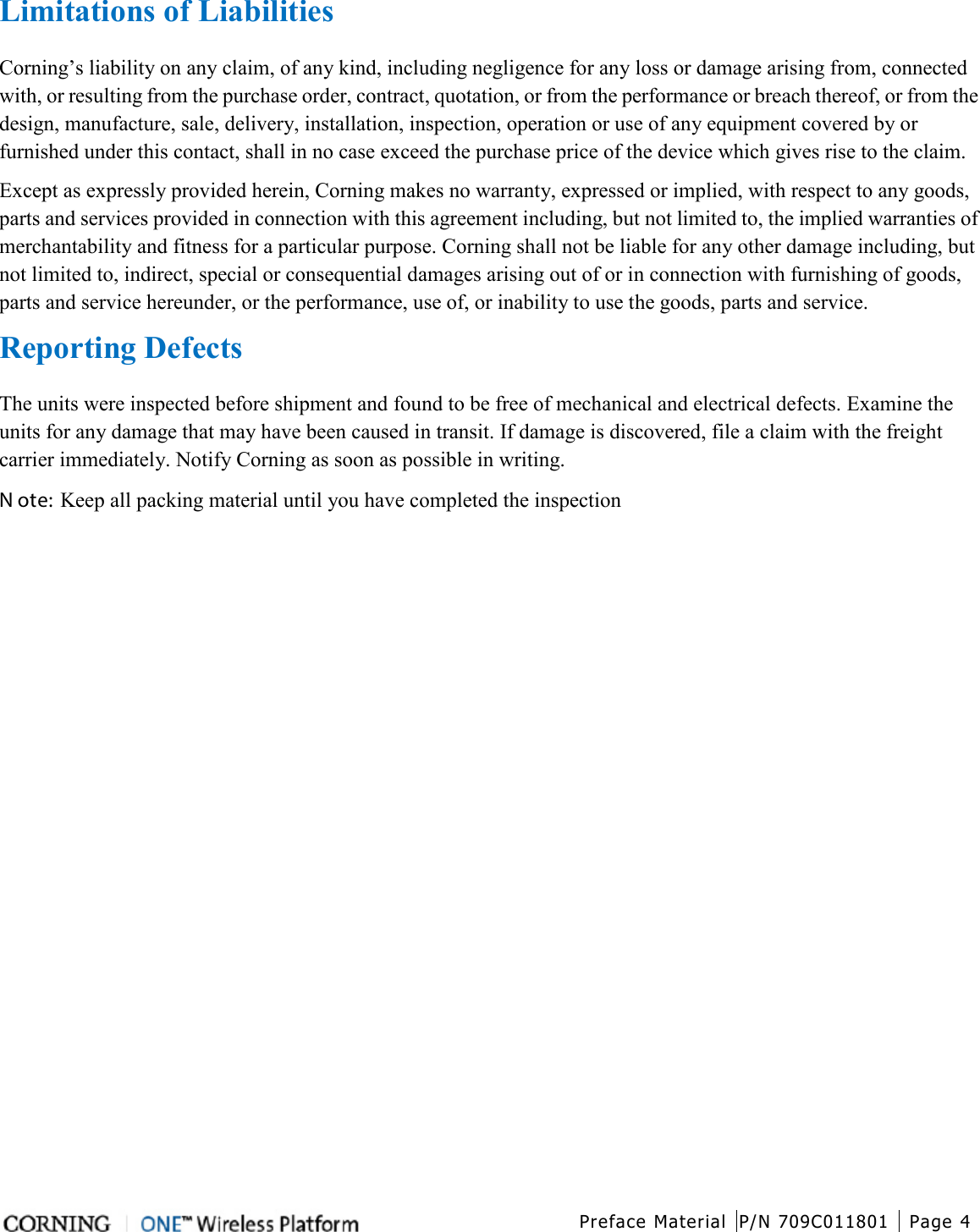  Preface Material P/N 709C011801 Page 4   Limitations of Liabilities Corning’s liability on any claim, of any kind, including negligence for any loss or damage arising from, connected with, or resulting from the purchase order, contract, quotation, or from the performance or breach thereof, or from the design, manufacture, sale, delivery, installation, inspection, operation or use of any equipment covered by or furnished under this contact, shall in no case exceed the purchase price of the device which gives rise to the claim. Except as expressly provided herein, Corning makes no warranty, expressed or implied, with respect to any goods, parts and services provided in connection with this agreement including, but not limited to, the implied warranties of merchantability and fitness for a particular purpose. Corning shall not be liable for any other damage including, but not limited to, indirect, special or consequential damages arising out of or in connection with furnishing of goods, parts and service hereunder, or the performance, use of, or inability to use the goods, parts and service. Reporting Defects The units were inspected before shipment and found to be free of mechanical and electrical defects. Examine the units for any damage that may have been caused in transit. If damage is discovered, file a claim with the freight carrier immediately. Notify Corning as soon as possible in writing. N ote: Keep all packing material until you have completed the inspection    