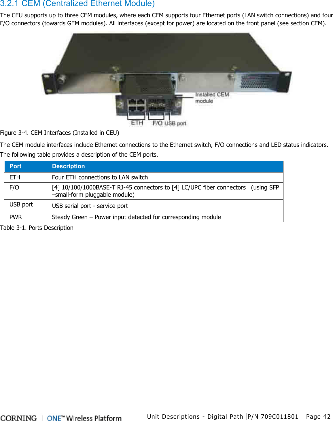  Unit Descriptions - Digital Path P/N 709C011801 Page 42   3.2.1 CEM (Centralized Ethernet Module) The CEU supports up to three CEM modules, where each CEM supports four Ethernet ports (LAN switch connections) and four F/O connectors (towards GEM modules). All interfaces (except for power) are located on the front panel (see section CEM).  Figure  3-4. CEM Interfaces (Installed in CEU) The CEM module interfaces include Ethernet connections to the Ethernet switch, F/O connections and LED status indicators. The following table provides a description of the CEM ports. Port Description ETH   Four ETH connections to LAN switch F/O [4] 10/100/1000BASE-T RJ-45 connectors to [4] LC/UPC fiber connectors    (using SFP –small-form pluggable module) USB port USB serial port - service port PWR Steady Green – Power input detected for corresponding module Table  3-1. Ports Description    