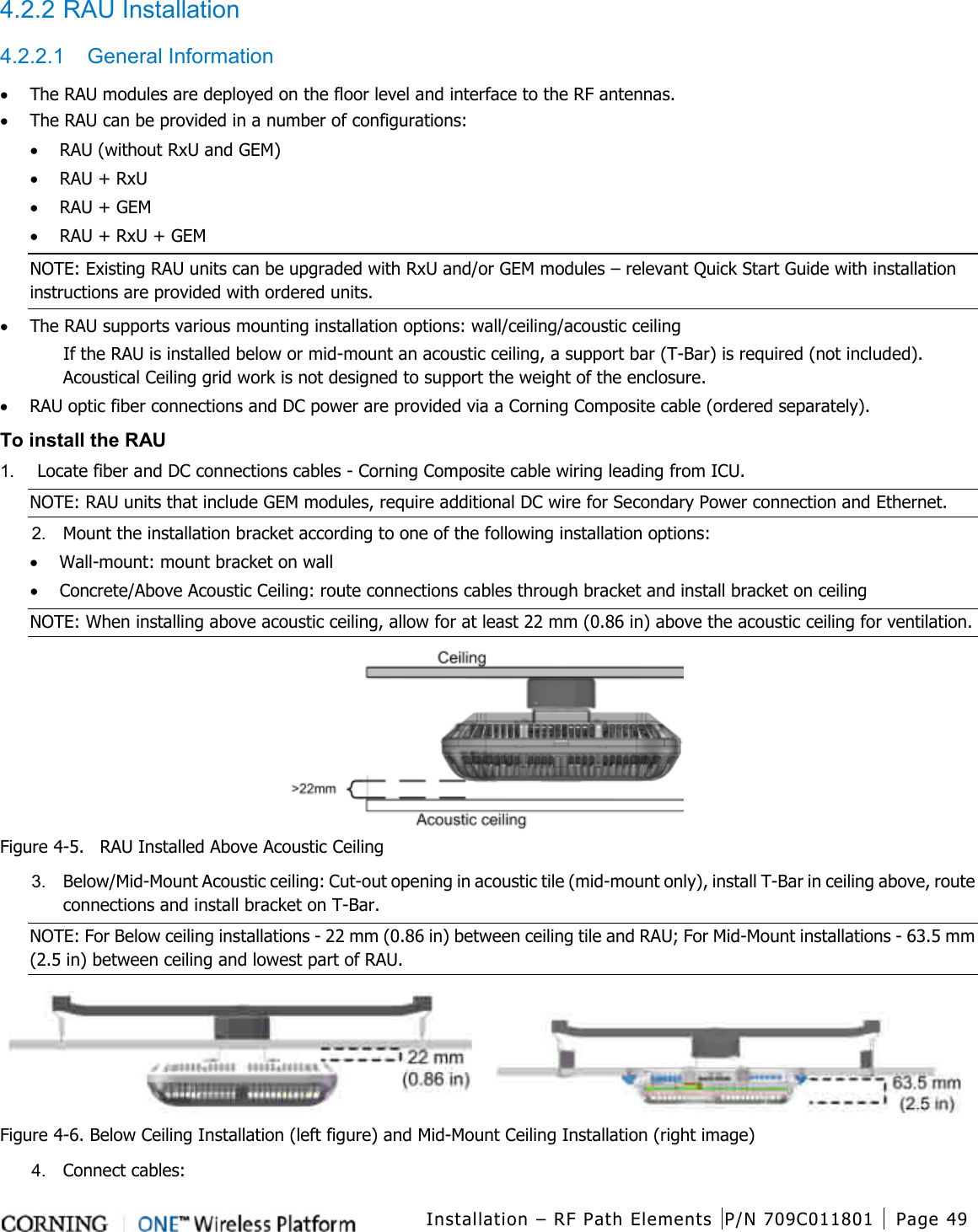  Installation – RF Path Elements P/N 709C011801 Page 49   4.2.2 RAU Installation 4.2.2.1  General Information • The RAU modules are deployed on the floor level and interface to the RF antennas. • The RAU can be provided in a number of configurations: • RAU (without RxU and GEM) • RAU + RxU • RAU + GEM • RAU + RxU + GEM NOTE: Existing RAU units can be upgraded with RxU and/or GEM modules – relevant Quick Start Guide with installation instructions are provided with ordered units. • The RAU supports various mounting installation options: wall/ceiling/acoustic ceiling If the RAU is installed below or mid-mount an acoustic ceiling, a support bar (T-Bar) is required (not included). Acoustical Ceiling grid work is not designed to support the weight of the enclosure. • RAU optic fiber connections and DC power are provided via a Corning Composite cable (ordered separately). To install the RAU 1.  Locate fiber and DC connections cables - Corning Composite cable wiring leading from ICU. NOTE: RAU units that include GEM modules, require additional DC wire for Secondary Power connection and Ethernet. 2.  Mount the installation bracket according to one of the following installation options: • Wall-mount: mount bracket on wall • Concrete/Above Acoustic Ceiling: route connections cables through bracket and install bracket on ceiling NOTE: When installing above acoustic ceiling, allow for at least 22 mm (0.86 in) above the acoustic ceiling for ventilation.  Figure  4-5.   RAU Installed Above Acoustic Ceiling 3.  Below/Mid-Mount Acoustic ceiling: Cut-out opening in acoustic tile (mid-mount only), install T-Bar in ceiling above, route connections and install bracket on T-Bar. NOTE: For Below ceiling installations - 22 mm (0.86 in) between ceiling tile and RAU; For Mid-Mount installations - 63.5 mm (2.5 in) between ceiling and lowest part of RAU.        Figure  4-6. Below Ceiling Installation (left figure) and Mid-Mount Ceiling Installation (right image) 4.  Connect cables: 