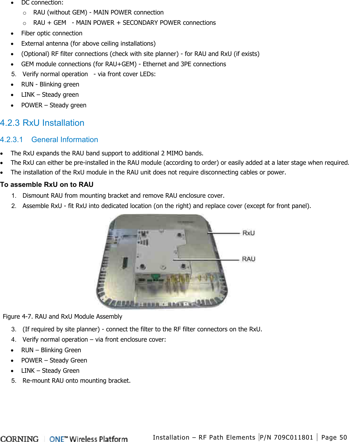  Installation – RF Path Elements P/N 709C011801 Page 50   • DC connection: o RAU (without GEM) - MAIN POWER connection o RAU + GEM    - MAIN POWER + SECONDARY POWER connections • Fiber optic connection • External antenna (for above ceiling installations) • (Optional) RF filter connections (check with site planner) - for RAU and RxU (if exists) • GEM module connections (for RAU+GEM) - Ethernet and 3PE connections   5.  Verify normal operation    - via front cover LEDs: • RUN - Blinking green • LINK – Steady green • POWER – Steady green  4.2.3 RxU Installation 4.2.3.1  General Information • The RxU expands the RAU band support to additional 2 MIMO bands. • The RxU can either be pre-installed in the RAU module (according to order) or easily added at a later stage when required. • The installation of the RxU module in the RAU unit does not require disconnecting cables or power. To assemble RxU on to RAU 1.  Dismount RAU from mounting bracket and remove RAU enclosure cover. 2.  Assemble RxU - fit RxU into dedicated location (on the right) and replace cover (except for front panel).     Figure  4-7. RAU and RxU Module Assembly 3.  (If required by site planner) - connect the filter to the RF filter connectors on the RxU. 4.  Verify normal operation – via front enclosure cover: • RUN – Blinking Green • POWER – Steady Green • LINK – Steady Green 5.  Re-mount RAU onto mounting bracket.  