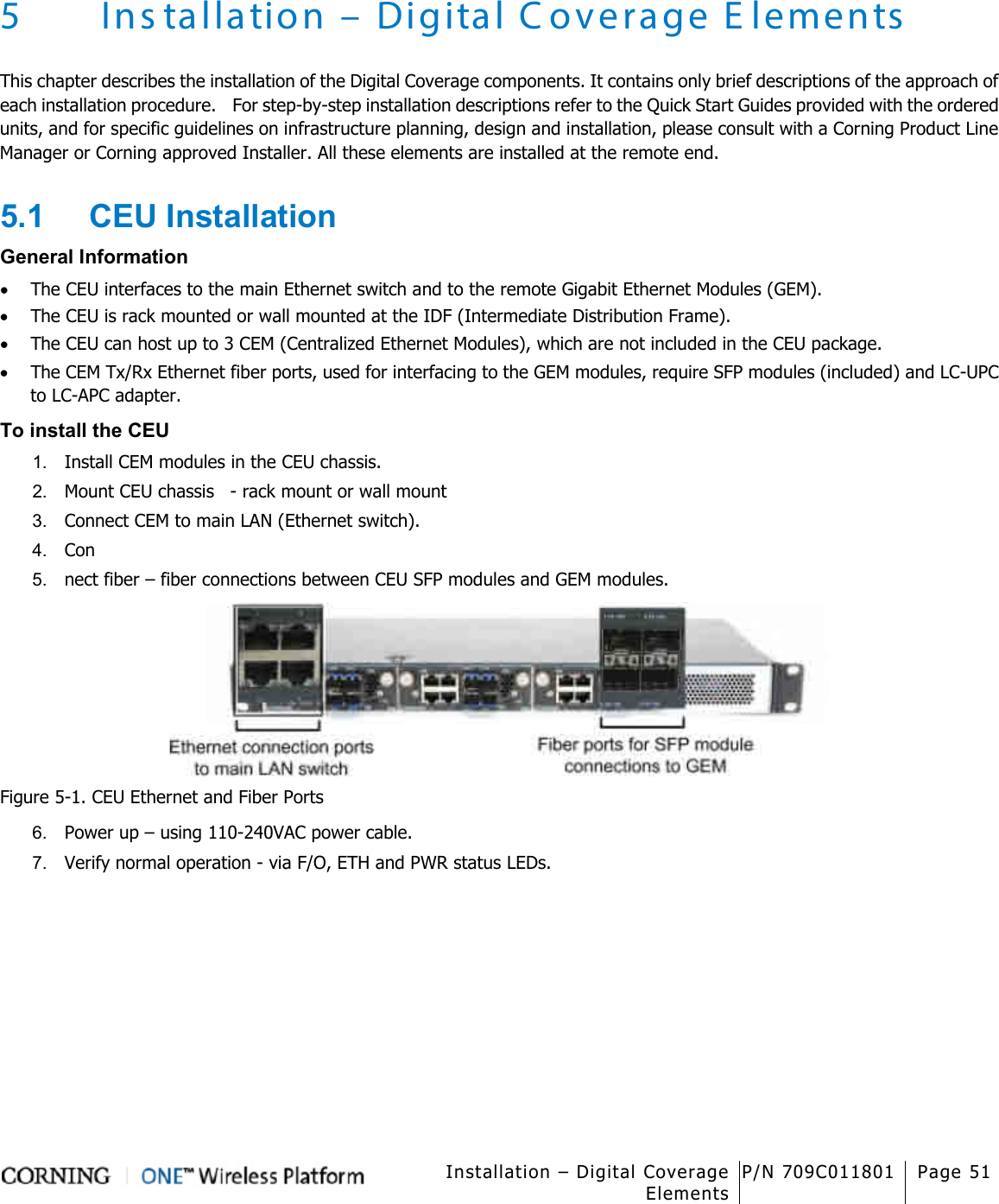   Installation – Digital Coverage Elements P/N 709C011801 Page 51   5 Ins tallation – Digital Coverage Elements This chapter describes the installation of the Digital Coverage components. It contains only brief descriptions of the approach of each installation procedure.    For step-by-step installation descriptions refer to the Quick Start Guides provided with the ordered units, and for specific guidelines on infrastructure planning, design and installation, please consult with a Corning Product Line Manager or Corning approved Installer. All these elements are installed at the remote end. 5.1  CEU Installation General Information • The CEU interfaces to the main Ethernet switch and to the remote Gigabit Ethernet Modules (GEM). • The CEU is rack mounted or wall mounted at the IDF (Intermediate Distribution Frame). • The CEU can host up to 3 CEM (Centralized Ethernet Modules), which are not included in the CEU package. • The CEM Tx/Rx Ethernet fiber ports, used for interfacing to the GEM modules, require SFP modules (included) and LC-UPC to LC-APC adapter. To install the CEU 1.  Install CEM modules in the CEU chassis. 2.  Mount CEU chassis  - rack mount or wall mount 3.  Connect CEM to main LAN (Ethernet switch). 4.  Con 5.  nect fiber – fiber connections between CEU SFP modules and GEM modules.  Figure  5-1. CEU Ethernet and Fiber Ports 6.  Power up – using 110-240VAC power cable. 7.  Verify normal operation - via F/O, ETH and PWR status LEDs.    