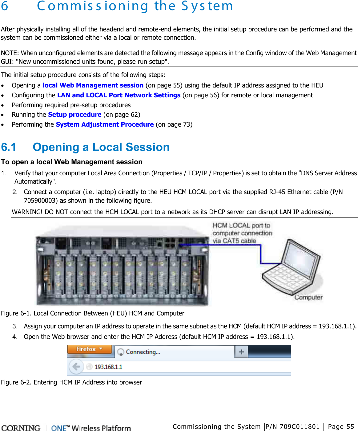   Commissioning the System P/N 709C011801 Page 55   6 Commissioning the System After physically installing all of the headend and remote-end elements, the initial setup procedure can be performed and the system can be commissioned either via a local or remote connection.   NOTE: When unconfigured elements are detected the following message appears in the Config window of the Web Management GUI: &quot;New uncommissioned units found, please run setup&quot;. The initial setup procedure consists of the following steps: • Opening a local Web Management session (on page 55) using the default IP address assigned to the HEU • Configuring the LAN and LOCAL Port Network Settings (on page 56) for remote or local management     • Performing required pre-setup procedures • Running the Setup procedure (on page 62) • Performing the System Adjustment Procedure (on page 73) 6.1  Opening a Local Session To open a local Web Management session   1.  Verify that your computer Local Area Connection (Properties / TCP/IP / Properties) is set to obtain the &quot;DNS Server Address Automatically&quot;.   2.  Connect a computer (i.e. laptop) directly to the HEU HCM LOCAL port via the supplied RJ-45 Ethernet cable (P/N 705900003) as shown in the following figure.   WARNING! DO NOT connect the HCM LOCAL port to a network as its DHCP server can disrupt LAN IP addressing.  Figure  6-1. Local Connection Between (HEU) HCM and Computer 3.  Assign your computer an IP address to operate in the same subnet as the HCM (default HCM IP address = 193.168.1.1). 4.  Open the Web browser and enter the HCM IP Address (default HCM IP address = 193.168.1.1).  Figure  6-2. Entering HCM IP Address into browser 