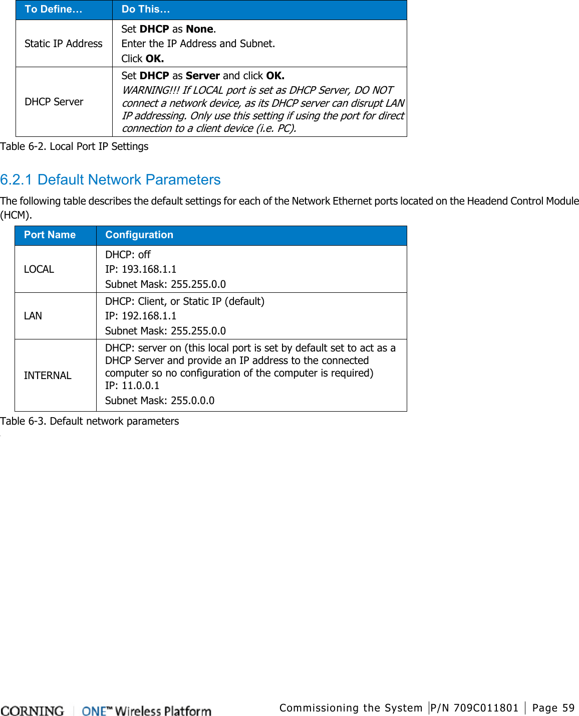  Commissioning the System P/N 709C011801 Page 59    To Define… Do This… Static IP Address Set DHCP as None. Enter the IP Address and Subnet. Click OK. DHCP Server Set DHCP as Server and click OK. WARNING!!! If LOCAL port is set as DHCP Server, DO NOT connect a network device, as its DHCP server can disrupt LAN IP addressing. Only use this setting if using the port for direct connection to a client device (i.e. PC). Table  6-2. Local Port IP Settings  6.2.1 Default Network Parameters The following table describes the default settings for each of the Network Ethernet ports located on the Headend Control Module (HCM). Port Name Configuration LOCAL DHCP: off IP: 193.168.1.1 Subnet Mask: 255.255.0.0 LAN DHCP: Client, or Static IP (default) IP: 192.168.1.1   Subnet Mask: 255.255.0.0 INTERNAL   DHCP: server on (this local port is set by default set to act as a DHCP Server and provide an IP address to the connected computer so no configuration of the computer is required) IP: 11.0.0.1   Subnet Mask: 255.0.0.0   Table  6-3. Default network parameters D   