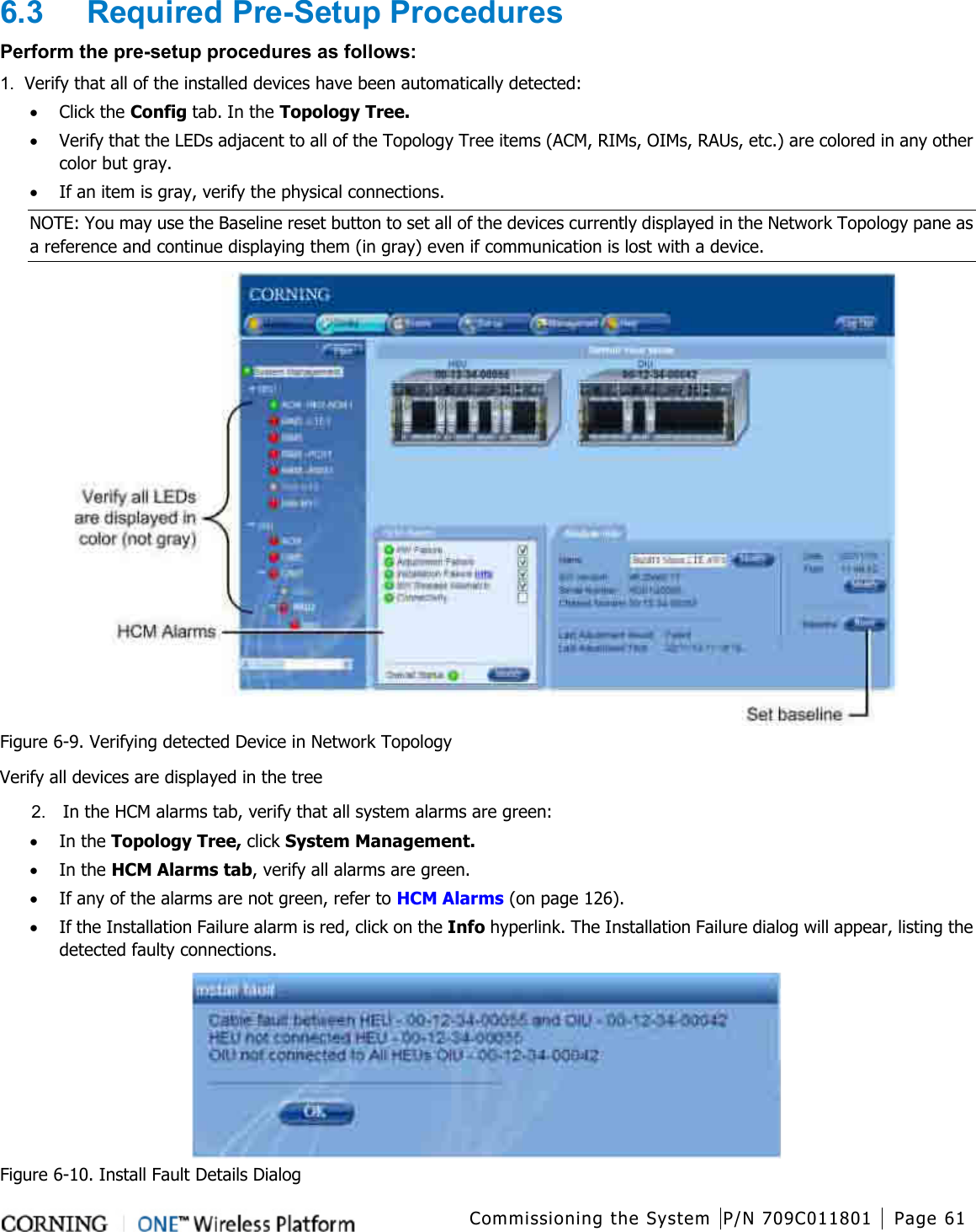  Commissioning the System P/N 709C011801 Page 61   6.3  Required Pre-Setup Procedures Perform the pre-setup procedures as follows: 1.  Verify that all of the installed devices have been automatically detected: • Click the Config tab. In the Topology Tree. • Verify that the LEDs adjacent to all of the Topology Tree items (ACM, RIMs, OIMs, RAUs, etc.) are colored in any other color but gray. • If an item is gray, verify the physical connections.   NOTE: You may use the Baseline reset button to set all of the devices currently displayed in the Network Topology pane as a reference and continue displaying them (in gray) even if communication is lost with a device.  Figure  6-9. Verifying detected Device in Network Topology Verify all devices are displayed in the tree 2.  In the HCM alarms tab, verify that all system alarms are green: • In the Topology Tree, click System Management.   • In the HCM Alarms tab, verify all alarms are green.   • If any of the alarms are not green, refer to HCM Alarms (on page 126). • If the Installation Failure alarm is red, click on the Info hyperlink. The Installation Failure dialog will appear, listing the detected faulty connections.  Figure  6-10. Install Fault Details Dialog 