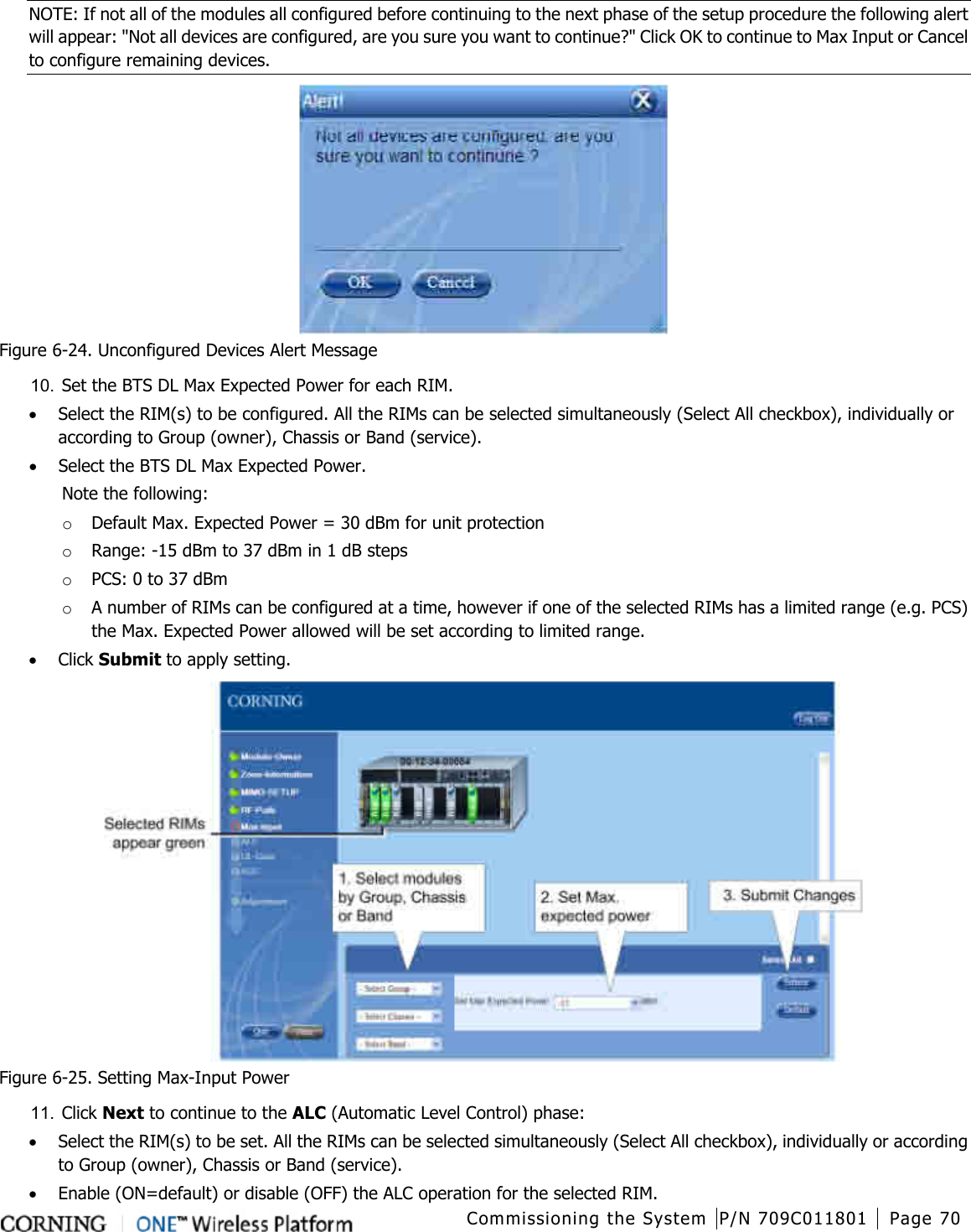  Commissioning the System P/N 709C011801 Page 70   NOTE: If not all of the modules all configured before continuing to the next phase of the setup procedure the following alert will appear: &quot;Not all devices are configured, are you sure you want to continue?&quot; Click OK to continue to Max Input or Cancel to configure remaining devices.  Figure  6-24. Unconfigured Devices Alert Message 10.  Set the BTS DL Max Expected Power for each RIM.   • Select the RIM(s) to be configured. All the RIMs can be selected simultaneously (Select All checkbox), individually or according to Group (owner), Chassis or Band (service). • Select the BTS DL Max Expected Power.  Note the following:   o Default Max. Expected Power = 30 dBm for unit protection o Range: -15 dBm to 37 dBm in 1 dB steps o PCS: 0 to 37 dBm o A number of RIMs can be configured at a time, however if one of the selected RIMs has a limited range (e.g. PCS) the Max. Expected Power allowed will be set according to limited range.   • Click Submit to apply setting.  Figure  6-25. Setting Max-Input Power 11.  Click Next to continue to the ALC (Automatic Level Control) phase: • Select the RIM(s) to be set. All the RIMs can be selected simultaneously (Select All checkbox), individually or according to Group (owner), Chassis or Band (service). • Enable (ON=default) or disable (OFF) the ALC operation for the selected RIM. 