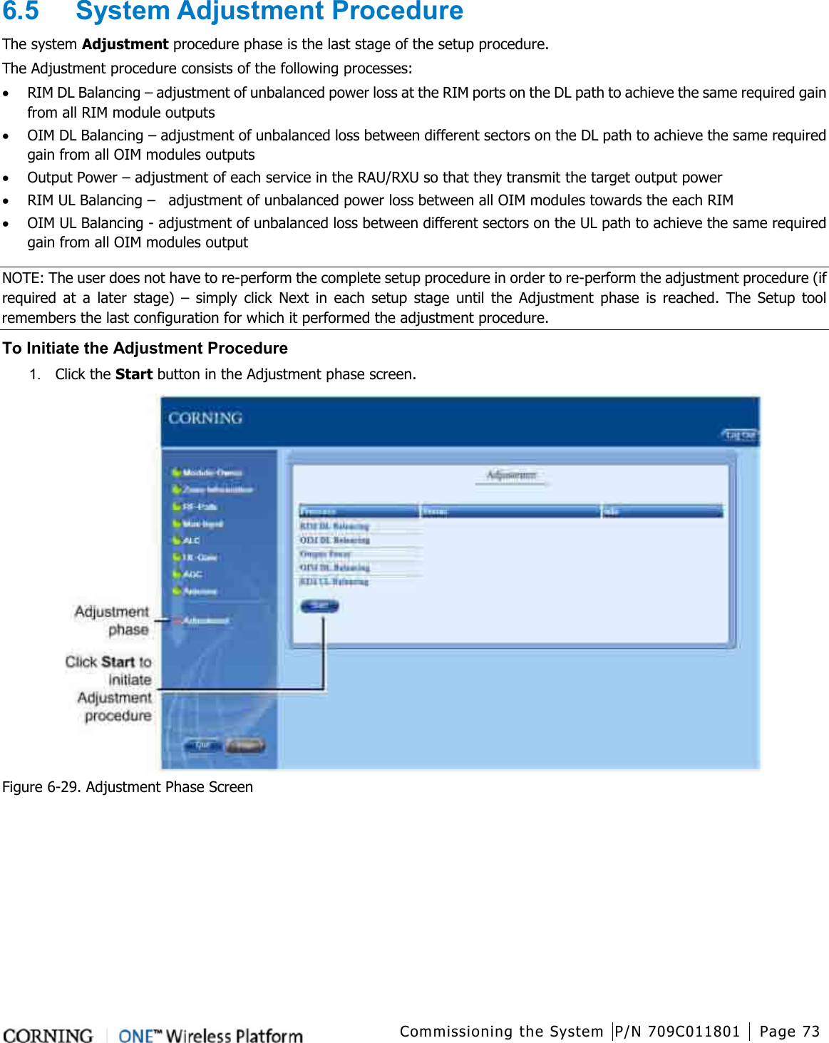  Commissioning the System P/N 709C011801 Page 73   6.5  System Adjustment Procedure The system Adjustment procedure phase is the last stage of the setup procedure. The Adjustment procedure consists of the following processes: • RIM DL Balancing – adjustment of unbalanced power loss at the RIM ports on the DL path to achieve the same required gain from all RIM module outputs • OIM DL Balancing – adjustment of unbalanced loss between different sectors on the DL path to achieve the same required gain from all OIM modules outputs • Output Power – adjustment of each service in the RAU/RXU so that they transmit the target output power • RIM UL Balancing –  adjustment of unbalanced power loss between all OIM modules towards the each RIM • OIM UL Balancing - adjustment of unbalanced loss between different sectors on the UL path to achieve the same required gain from all OIM modules output NOTE: The user does not have to re-perform the complete setup procedure in order to re-perform the adjustment procedure (if required at a later stage) –  simply click Next in each setup stage until the Adjustment phase is reached. The Setup tool remembers the last configuration for which it performed the adjustment procedure. To Initiate the Adjustment Procedure 1.  Click the Start button in the Adjustment phase screen.    Figure  6-29. Adjustment Phase Screen 