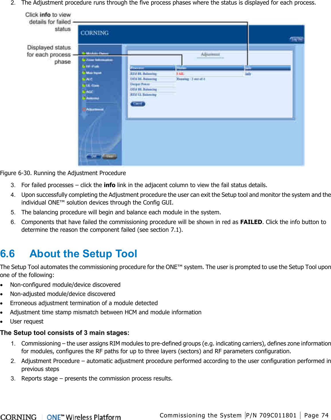  Commissioning the System P/N 709C011801 Page 74   2.  The Adjustment procedure runs through the five process phases where the status is displayed for each process.      Figure  6-30. Running the Adjustment Procedure 3.  For failed processes – click the info link in the adjacent column to view the fail status details. 4.  Upon successfully completing the Adjustment procedure the user can exit the Setup tool and monitor the system and the individual ONE™ solution devices through the Config GUI. 5.  The balancing procedure will begin and balance each module in the system. 6.  Components that have failed the commissioning procedure will be shown in red as FAILED. Click the info button to determine the reason the component failed (see section  7.1).  6.6  About the Setup Tool The Setup Tool automates the commissioning procedure for the ONE™ system. The user is prompted to use the Setup Tool upon one of the following: • Non-configured module/device discovered • Non-adjusted module/device discovered • Erroneous adjustment termination of a module detected • Adjustment time stamp mismatch between HCM and module information • User request The Setup tool consists of 3 main stages: 1.  Commissioning – the user assigns RIM modules to pre-defined groups (e.g. indicating carriers), defines zone information for modules, configures the RF paths for up to three layers (sectors) and RF parameters configuration. 2.  Adjustment Procedure – automatic adjustment procedure performed according to the user configuration performed in previous steps 3.  Reports stage – presents the commission process results.     