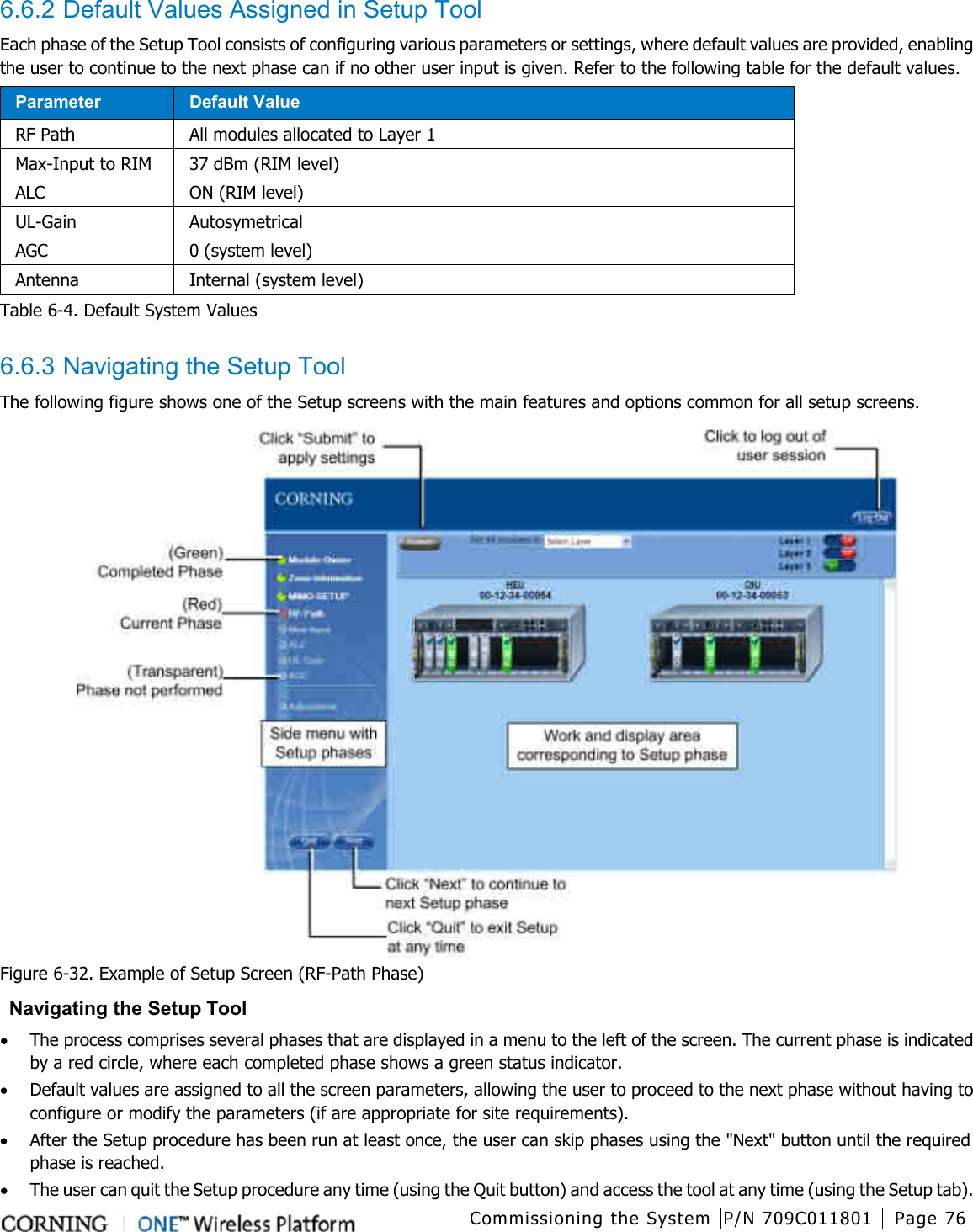  Commissioning the System P/N 709C011801 Page 76   6.6.2 Default Values Assigned in Setup Tool Each phase of the Setup Tool consists of configuring various parameters or settings, where default values are provided, enabling the user to continue to the next phase can if no other user input is given. Refer to the following table for the default values. Parameter Default Value RF Path All modules allocated to Layer 1 Max-Input to RIM 37 dBm (RIM level) ALC ON (RIM level) UL-Gain Autosymetrical AGC 0 (system level) Antenna Internal (system level) Table  6-4. Default System Values  6.6.3 Navigating the Setup Tool The following figure shows one of the Setup screens with the main features and options common for all setup screens.  Figure  6-32. Example of Setup Screen (RF-Path Phase)  Navigating the Setup Tool • The process comprises several phases that are displayed in a menu to the left of the screen. The current phase is indicated by a red circle, where each completed phase shows a green status indicator. • Default values are assigned to all the screen parameters, allowing the user to proceed to the next phase without having to configure or modify the parameters (if are appropriate for site requirements). • After the Setup procedure has been run at least once, the user can skip phases using the &quot;Next&quot; button until the required phase is reached. • The user can quit the Setup procedure any time (using the Quit button) and access the tool at any time (using the Setup tab). 