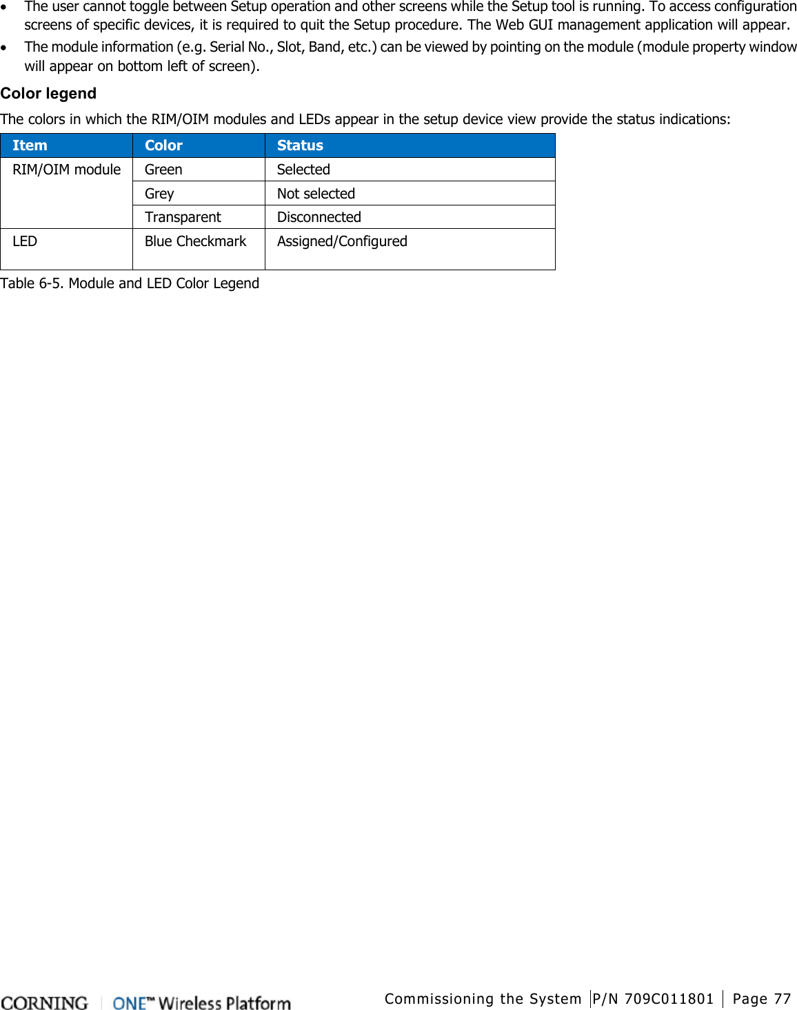  Commissioning the System P/N 709C011801 Page 77   • The user cannot toggle between Setup operation and other screens while the Setup tool is running. To access configuration screens of specific devices, it is required to quit the Setup procedure. The Web GUI management application will appear. • The module information (e.g. Serial No., Slot, Band, etc.) can be viewed by pointing on the module (module property window will appear on bottom left of screen).   Color legend The colors in which the RIM/OIM modules and LEDs appear in the setup device view provide the status indications: Item Color Status RIM/OIM module Green Selected Grey Not selected Transparent Disconnected LED Blue Checkmark  Assigned/Configured Table  6-5. Module and LED Color Legend   
