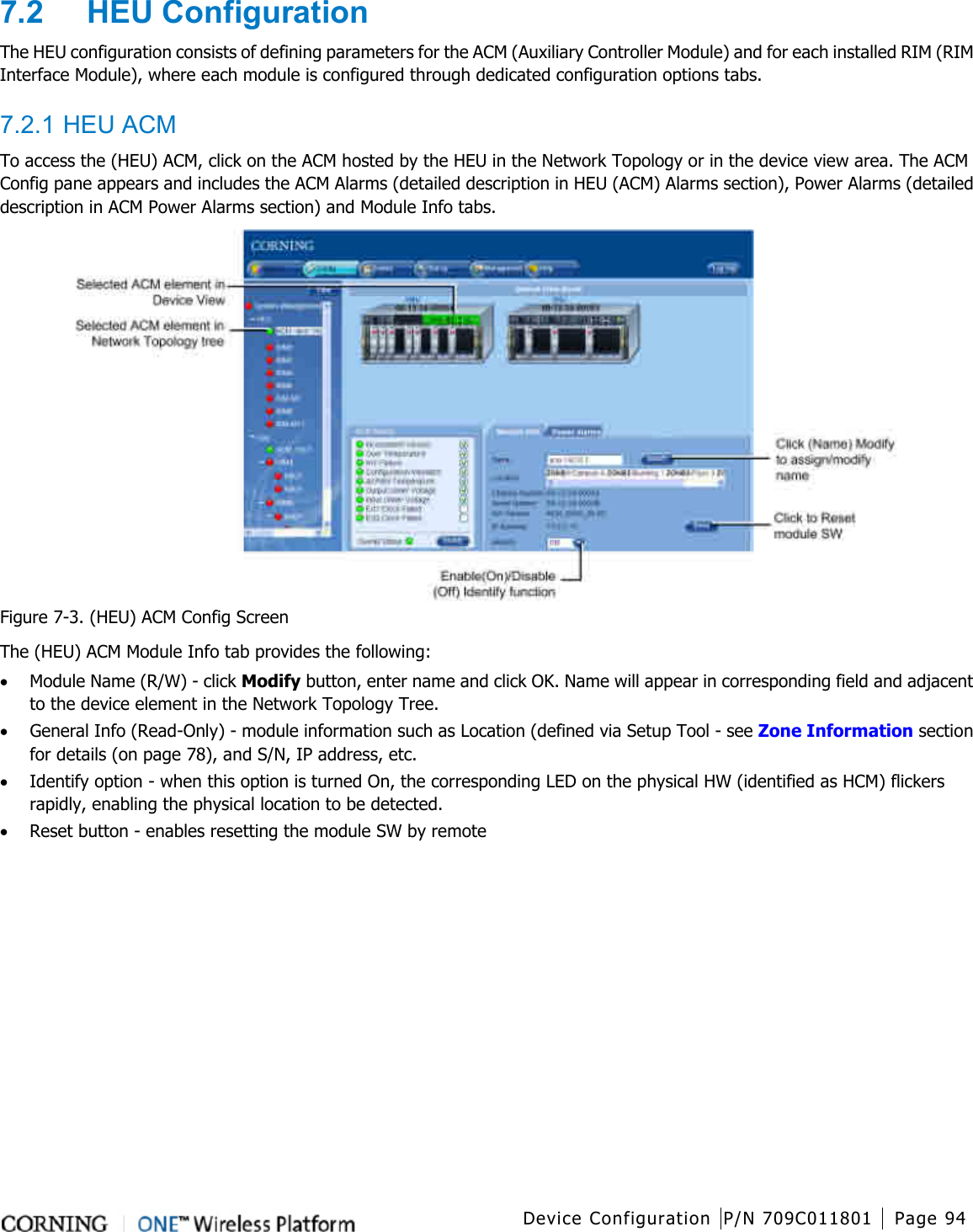  Device Configuration P/N 709C011801 Page 94   7.2  HEU Configuration The HEU configuration consists of defining parameters for the ACM (Auxiliary Controller Module) and for each installed RIM (RIM Interface Module), where each module is configured through dedicated configuration options tabs.    7.2.1 HEU ACM To access the (HEU) ACM, click on the ACM hosted by the HEU in the Network Topology or in the device view area. The ACM Config pane appears and includes the ACM Alarms (detailed description in HEU (ACM) Alarms section), Power Alarms (detailed description in ACM Power Alarms section) and Module Info tabs.  Figure  7-3. (HEU) ACM Config Screen The (HEU) ACM Module Info tab provides the following: • Module Name (R/W) - click Modify button, enter name and click OK. Name will appear in corresponding field and adjacent to the device element in the Network Topology Tree.   • General Info (Read-Only) - module information such as Location (defined via Setup Tool - see Zone Information section for details (on page 78), and S/N, IP address, etc. • Identify option - when this option is turned On, the corresponding LED on the physical HW (identified as HCM) flickers rapidly, enabling the physical location to be detected. • Reset button - enables resetting the module SW by remote        