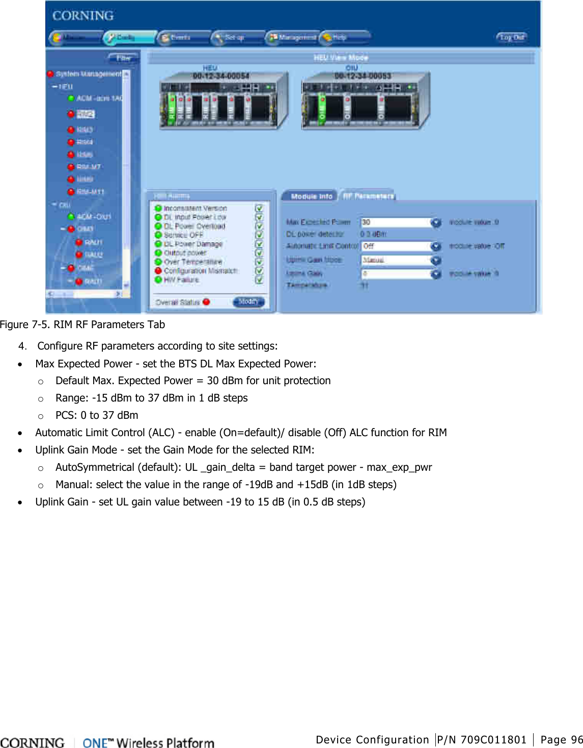  Device Configuration P/N 709C011801 Page 96    Figure  7-5. RIM RF Parameters Tab 4.  Configure RF parameters according to site settings: • Max Expected Power - set the BTS DL Max Expected Power:   o Default Max. Expected Power = 30 dBm for unit protection o Range: -15 dBm to 37 dBm in 1 dB steps o PCS: 0 to 37 dBm • Automatic Limit Control (ALC) - enable (On=default)/ disable (Off) ALC function for RIM • Uplink Gain Mode - set the Gain Mode for the selected RIM: o AutoSymmetrical (default): UL _gain_delta = band target power - max_exp_pwr o Manual: select the value in the range of -19dB and +15dB (in 1dB steps) • Uplink Gain - set UL gain value between -19 to 15 dB (in 0.5 dB steps)       