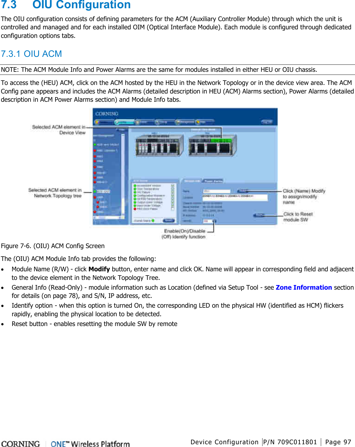  Device Configuration P/N 709C011801 Page 97   7.3  OIU Configuration The OIU configuration consists of defining parameters for the ACM (Auxiliary Controller Module) through which the unit is controlled and managed and for each installed OIM (Optical Interface Module). Each module is configured through dedicated configuration options tabs.  7.3.1 OIU ACM NOTE: The ACM Module Info and Power Alarms are the same for modules installed in either HEU or OIU chassis. To access the (HEU) ACM, click on the ACM hosted by the HEU in the Network Topology or in the device view area. The ACM Config pane appears and includes the ACM Alarms (detailed description in HEU (ACM) Alarms section), Power Alarms (detailed description in ACM Power Alarms section) and Module Info tabs.  Figure  7-6. (OIU) ACM Config Screen The (OIU) ACM Module Info tab provides the following: • Module Name (R/W) - click Modify button, enter name and click OK. Name will appear in corresponding field and adjacent to the device element in the Network Topology Tree.   • General Info (Read-Only) - module information such as Location (defined via Setup Tool - see Zone Information section for details (on page 78), and S/N, IP address, etc. • Identify option - when this option is turned On, the corresponding LED on the physical HW (identified as HCM) flickers rapidly, enabling the physical location to be detected. • Reset button - enables resetting the module SW by remote    