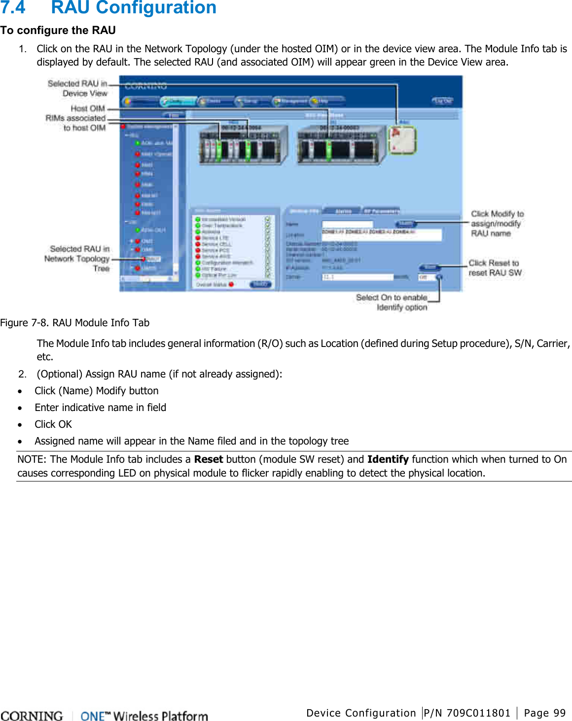  Device Configuration P/N 709C011801 Page 99   7.4  RAU Configuration To configure the RAU 1.  Click on the RAU in the Network Topology (under the hosted OIM) or in the device view area. The Module Info tab is displayed by default. The selected RAU (and associated OIM) will appear green in the Device View area.  Figure  7-8. RAU Module Info Tab The Module Info tab includes general information (R/O) such as Location (defined during Setup procedure), S/N, Carrier, etc. 2.  (Optional) Assign RAU name (if not already assigned): • Click (Name) Modify button • Enter indicative name in field • Click OK • Assigned name will appear in the Name filed and in the topology tree NOTE: The Module Info tab includes a Reset button (module SW reset) and Identify function which when turned to On causes corresponding LED on physical module to flicker rapidly enabling to detect the physical location. 