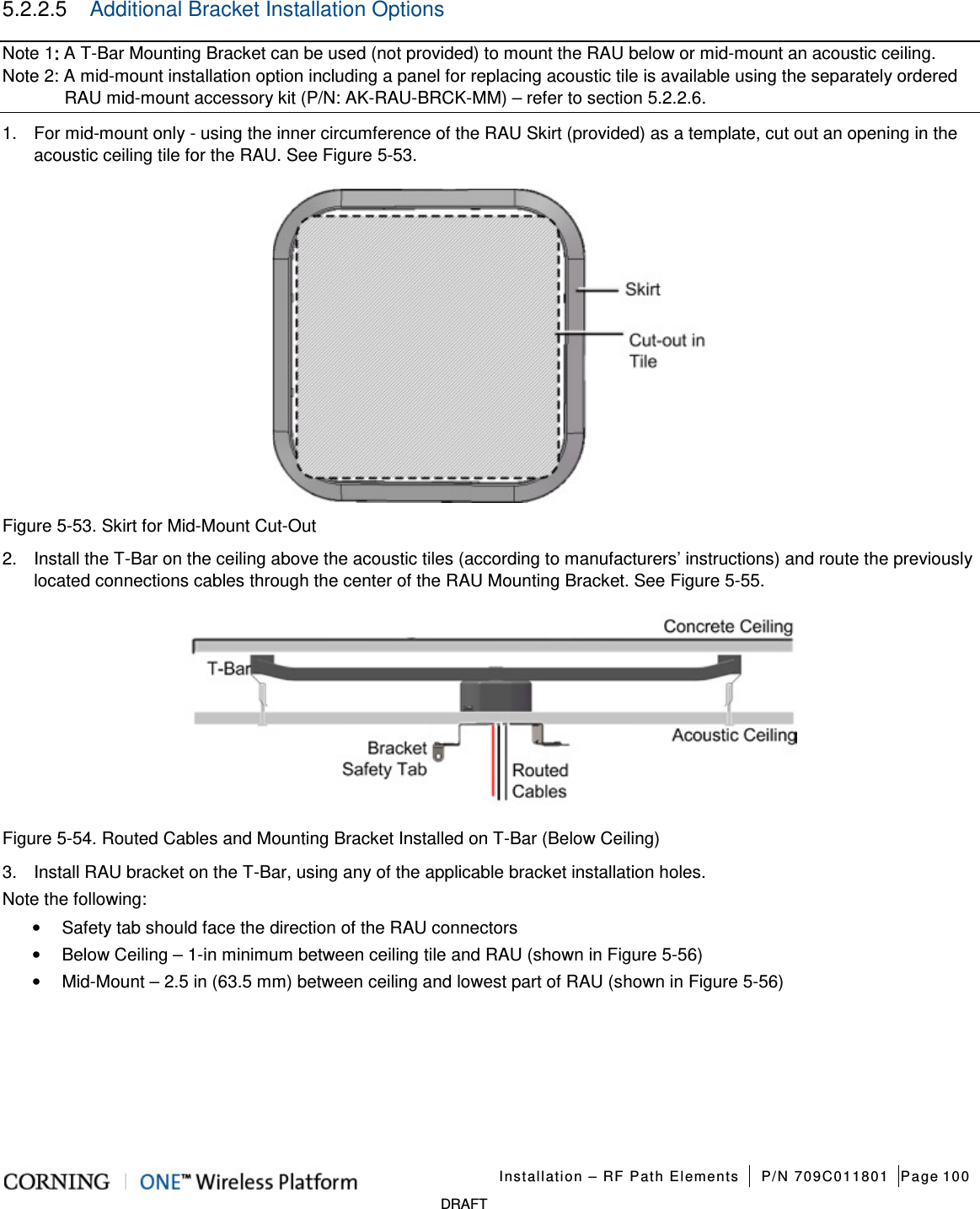   Installation – RF Path Elements P/N 709C011801 Page 100   DRAFT 5.2.2.5  Additional Bracket Installation Options  Note 1: A T-Bar Mounting Bracket can be used (not provided) to mount the RAU below or mid-mount an acoustic ceiling. Note 2: A mid-mount installation option including a panel for replacing acoustic tile is available using the separately ordered RAU mid-mount accessory kit (P/N: AK-RAU-BRCK-MM) – refer to section   5.2.2.6. 1.  For mid-mount only - using the inner circumference of the RAU Skirt (provided) as a template, cut out an opening in the acoustic ceiling tile for the RAU. See Figure  5-53.    Figure  5-53. Skirt for Mid-Mount Cut-Out 2.  Install the T-Bar on the ceiling above the acoustic tiles (according to manufacturers’ instructions) and route the previously located connections cables through the center of the RAU Mounting Bracket. See Figure  5-55.  Figure  5-54. Routed Cables and Mounting Bracket Installed on T-Bar (Below Ceiling) 3.  Install RAU bracket on the T-Bar, using any of the applicable bracket installation holes. Note the following: • Safety tab should face the direction of the RAU connectors • Below Ceiling – 1-in minimum between ceiling tile and RAU (shown in Figure  5-56) • Mid-Mount – 2.5 in (63.5 mm) between ceiling and lowest part of RAU (shown in Figure  5-56)     