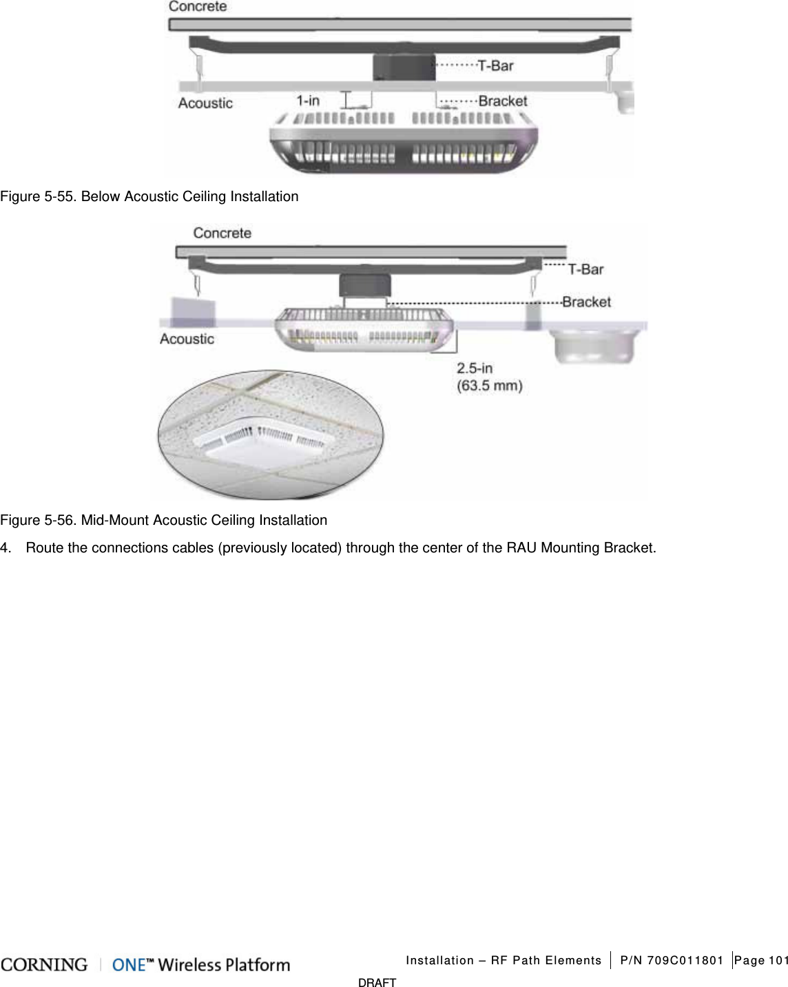   Installation – RF Path Elements P/N 709C011801 Page 101   DRAFT  Figure  5-55. Below Acoustic Ceiling Installation    Figure  5-56. Mid-Mount Acoustic Ceiling Installation 4.  Route the connections cables (previously located) through the center of the RAU Mounting Bracket.   